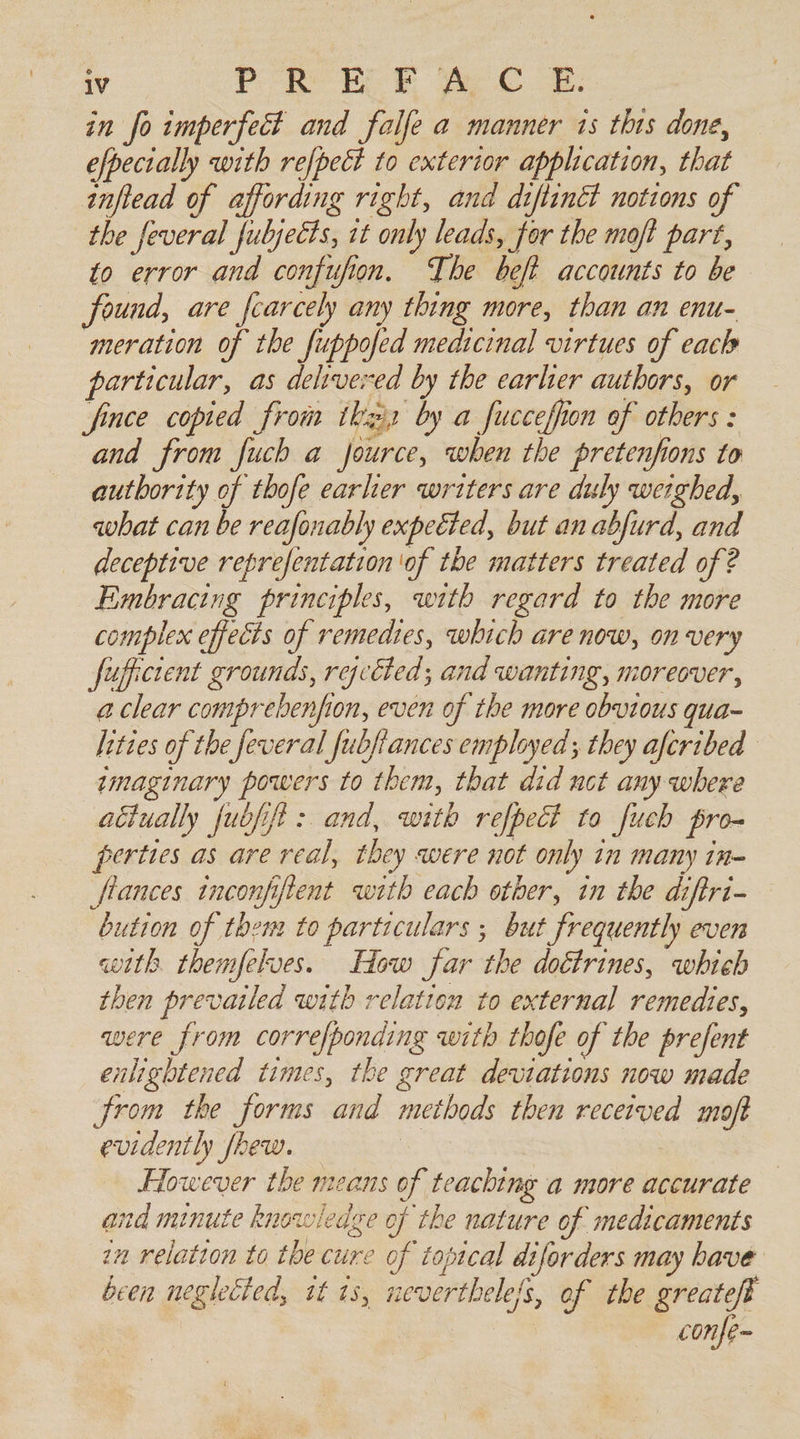 in fo imperfect and falfe a manner is this done, efpectally with refpect to exterior application, that inftead of affording right, and diftinét notions of the feveral fubjects, it only leads, for the moft part, to error and confufion. The beft accounts to be found, are fcarcely any thing more, than an enu- meration of the fuppofed medicinal virtues of each particular, as delivered by the earlier authors, or fince copied from tkazis by a fucceffon of others : and from fuch a jource, when the pretenfions to authority of thofe earher writers are duly weighed, what can be reafonably expeéted, but an abfurd, and deceptive reprefentation of the matters treated of ? Embracing principles, with regard to the more complex effects of remedies, which are now, on very fufficient grounds, rgcéted; and wanting, moreover, a clear comprebenfion, even of the more obvious qua- lities of the feveral fubfiances employed; they afcribed imaginary powers to them, that did nct any where actually fubfift : and, with refpect to fuch pro- perties as are real, they were not only in many in- flances tnconfifient with each other, in the diftri- bution of them to particulars ; but frequently even with themfelves. How far the doctrines, whieh then prevailed with relation to external remedies, were from correfponding with thofe of the prefent enlightened times, the great deviations now made from the forms and methods then received moft evidently fhew. However the means of teaching a more accurate and minute knowledge of the nature of medicaments in relation to the cure of topical diforders may bave been neglected, it 13, neverthele/s, of the greatefe es confe~