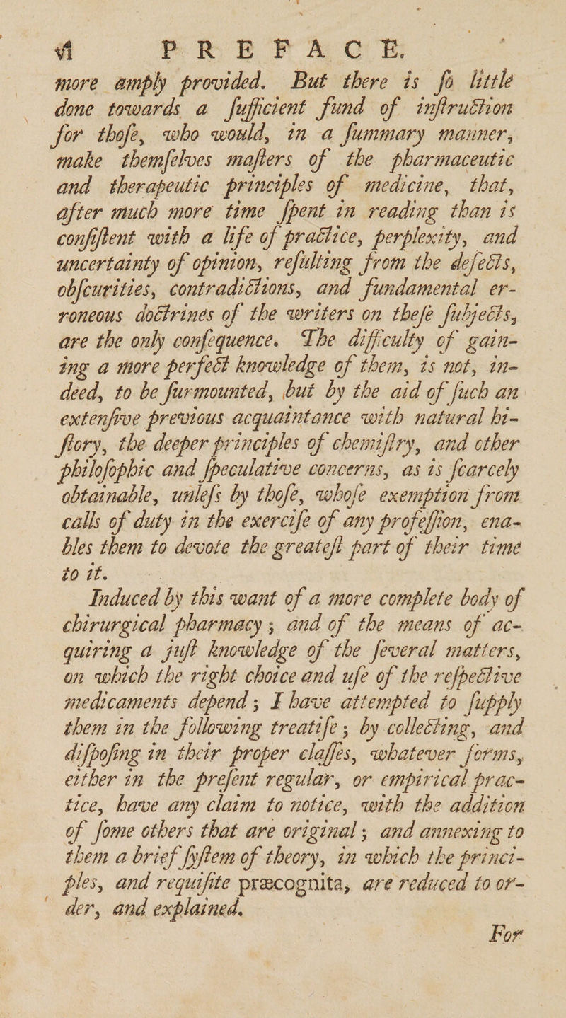 “1 PREP A CUE more amply provided. But there is fo little done towards a fufficient fund of inftruchon for thofe, who would, in a fummary manner, make themfelves mafiers of the pharmaceutic and therapeutic principles of medicine, that, after much more time fpent in reading than ts confiftent with a life of practice, perplexity, and uncertainty of opinion, refulting from the defects, obfcurities, contradictions, and fundamental er- voneous aoctrines of the writers on thefe fubjects, are the only confequence. The difficulty of gain- ing a more perfect knowledge of them, is not, in- deed, to be furmounted, but by the aid of fuch an extenfive previous acquaintance with natural hi- frory, the deeper principles of chemifiry, and other philofophic and fpeculative concerns, as is fearcely obtainable, unlefs by thofe, whofe exemption from calls of duty in the exercife of any profefion, ena- bles them to devote the greateft part of their time £0 it. &lt; | Induced by this want of a more complete body of chirurgical pharmacy ; and of the means of ac- quiring a juft knowledge of the feveral matters, on which the right choice and ufe of the refpective medicaments depend; E bave attempted to fupply them in the following treatife ; by collecting, and difpofing in their proper claffes, whatever forms, either in the prefent regular, or empirical prac- tice, have any claim to notice, with the addition of fome others that are original ; and annexing to them a brief fyfiem of theory, in which tke princt- _ ples, and requifite precognita, are reduced to or- der, and explained, For