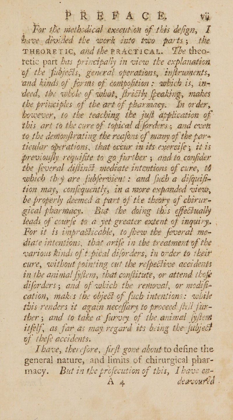 Por the viethodical excoution af this defign, have. divided the work inte two parts ; a THEORETIC, aid the PR ACTICAL. The theo- retic part hus principally in view the explanation ‘of the fubjedis, general operations, tnfirusments, and kinds of for? ins of compofition: which is, in- deed, the wi hole of what, fricily freaking, makes the principles of the art of pharmacy. In order, this art to the cure of topical diforders; and even to the demonfirating the reafons of many of the para ticular aperations, that oveux im tts exercife § a 7s previoufly requifite to go further 5 and to_confider the feveral difiiné?. medzate intentions of cure, t6 which they are fublerdient: and [uch a difquifi~ «tion may, confequsntly in a more expanded w1eW, be properly deemed a part of the theaty of chirur- gical phir thet. But the doing this effectually leads of courfe to a yet greater extent of inquiry. For it is imprathicable, to foew the feveral me- diate intentions, that arife in the treatment of the various Rinds of t. pits a diforders, in order to their cure, oh dialed pointing cut the re fpeclive accidents in the animal jt ema, that conflitute, or attend hoe difor de rs; and of which the removal, or moatfi cation, mak«s ibe objeE of f fuch intentions: wile this renders it again neceffary to proceed fill fur- ther ; and to take a furvey of the animal [yfbext it if) as far as may reg ard its bein ig the fubjed thefe accidents. Ihave, therefore, firf? gone about to define the general nature, and limits of chirurgical phar- macy. Buti the profec cution of this, Ihave ei- ee