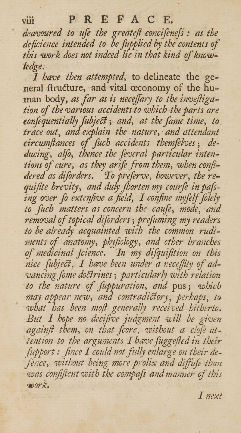 - deavoured to ufe the greateft concifenels : as the deficience intended to be fupplied by the contents of this work does not indeed le in that kind of know- ledge: I have then attempted, to delineate the ge- -neral ftructure, -and vital ceconomy of the hu- man body, as far as zs neceffary to the inveftiga- tion of the various accidents to which the parts are confequentially fubjeEt ; and, at the fame time, to. trace out, and explain the nature, and attendant circumftances of fuch accidents themfelves,; de- ducing, alfo, thence the feveral particular inten- tions of cure, as they arife from them, when confi- dered as diforders. To preferve, however, the re= guifite brevity, and duly fborten my courfe in pafs- ang over fo extenfive a field, I confine myfelf folely to fuch matters as concern the caufe, mode, and removal of topical diforders ; prefuming my readers to be already acquainted with the common rudt- ments of anatomy, phyfiology, and cther branches of medicinal fctence. In my difqutfition on this nice fubject, I have been under a neceffity of ad- vancing fome doctrines ; particularly with relation ‘to the nature of iii ait and pus; which ‘may appear new, and contradictory, perhaps, to what bas been moft generally received hitherto. But I hope no. decipve judgment «ill be given againft them, on that fcore, without a clofe at- tention to the arguinents I have fuggefted in thetr fupport: fince I could not fully enlarge on their de- fence, without being more prolix and diffufe than was confifient with the compafs and manner of this WOR. | L next