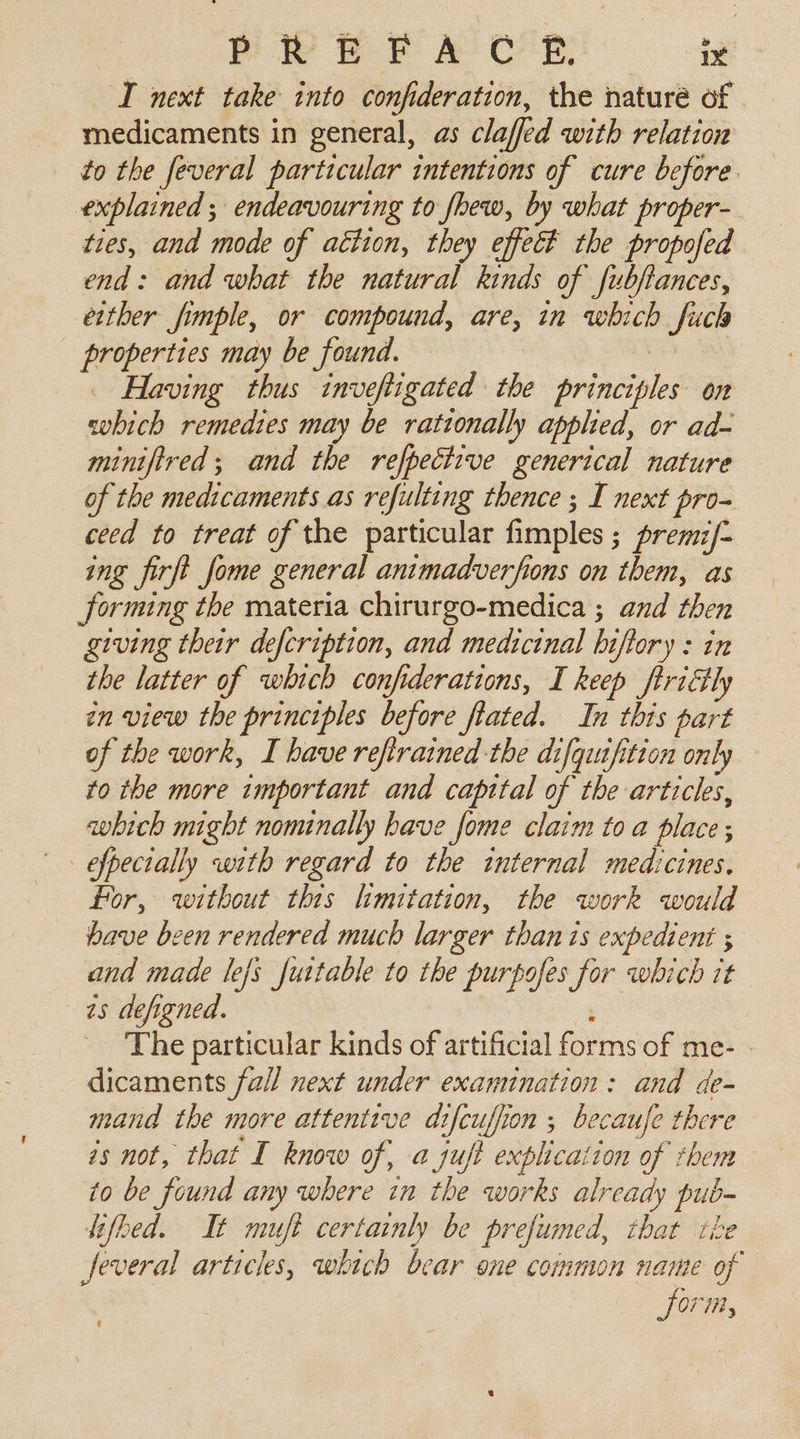 I next take into confideration, the naturé of medicaments in general, as claffed with relation to the feveral particular intentions of cure before. explained ; endeavouring to fhew, by what proper-_ ties, and mode of aétion, they effect the propofed end: and what the natural kinds of fubjiances, either fimple, or compound, ane in which Such Sb may be found. Having thus inveftigated the principles on enbeed remedies may be rationally applied, or ad- minifired; and the refpecizve generical nature of the medicaments as refulting thence ; I next pro- ceed to treat of the particular fimples ; premif- ing firft fome general animadverfions on them, as Jorming the materia chirurgo-medica ; and then giving their defcription, and medicinal hi oftory : in the latter of which confiderations, I keep ftriétly zn view the principles before fiated. In this part of the work, I have refirained the difqiufition only to the more important and capital of the articles, which might nonunally have fome claim toa place; _efpecially with regard to the internal medicines. for, without this limitation, the work would have been rendered much larger than ts expedient ; and made lefs futtable to the purpofes for which it 45 defigned. ‘The particular kinds sp artificial forms of me- dicaments fall next under examination: and de- mand the more attentive difeuffion ; becaufe there és not, that I know of, 4 jujt explication of them to be found any where in the works already pub- lifbed. It muft certainly be prefumed, that the Jeveral articles, which bear one common name of form, f