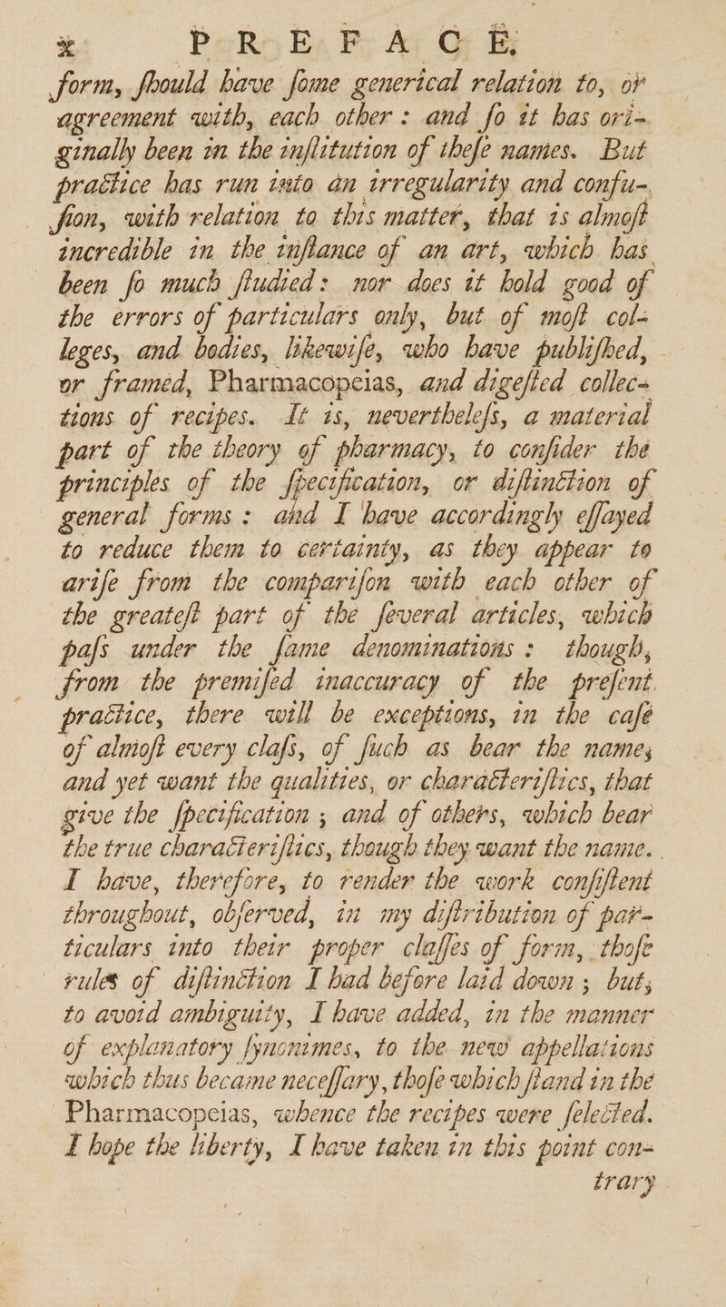 form, foould have fome generical relation to, of agreement with, each other: and fo it has ori- ginally been 2 the infiitution of thefe names. But prattice has run isto an irregularity and confu- fron, with relation to this matter, that 1s almoft incredible in the inflance of an art, which has been fo much fiudied: nor does it hold good of the errors of particulars only, but of moft col- leges, and bodies, likewife, who have publifhed, - or framed, Pharmacopeias, and digefted collecs tious of recipes. it is, neverthelefs, a material part of the theory of pharmacy, to confider the principles of the Apesefiration, or diftinction of general forms: ahd I have accordingly effayed to reduce them to certainty, as they appear to arife from the comparifon with each other of the greateft part of the feveral articles, which pafs under the fame denominations: though, from the premifed inaccuracy of the prefent practice, there will be exceptions, in the café of alwioft every clafs, of fuch as bear the name, and yet want the qualities, or charatteriflics, that give the fpecification ; and of others, which bear the true charaéierifiies, though they. want the name. I have, therefore, to render the work confiftent throughout, objerved, in my diftribution of par- ticulars into their proper claffes of form, . thofe rules of diftinétion I had before laid down ; but; to avoid ambiguity, I have added, in the manner of explanatory fynoutmes, to the new appellations which thus became neceffary, thofe which fiand in the Pharmacopeias, whence the recipes were felected. I hope the liberty, I have taken tn this point con- trary