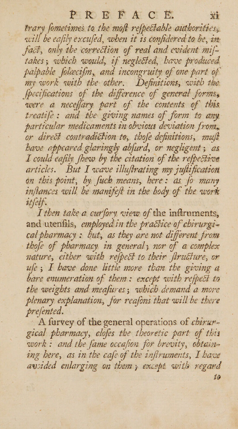Prary fometimes. te the moft refpectable authorities, «tll be eafily excufed, when it 13 confidered to be, am fact, only the correction of real and evident muf- takes; which would, if negleéted, have produced palpable folect{m, and incongruity of one part of my work with the other. Definitions, with the Jpecifications of the difference of general forts, were a necefary part of the contents of this treatife: and the giving names of form to any particular medicaments in obvious deviation from, or direct coutradiétion to, thofe definiteons, mazéft have appeared glaringly ablurd, or negligent; as I could eafily fhew by the citation of the refpetiive articles. But I wave illuftrating my juftificatron on this point, by fuch means, here: as fo many inflances will be manife/t in the body of the work iff I then take a. curfory vrew of the inftraments, and utenfils, employed in the practice of chirurgi- cal pharmacy: but, as they are not different from thofe of pharmacy tm general; nor of a complex nature, either with refpect to their firudture, or ule; I bave done little more than the giving a bare enumeration of them: except with refpecl to the weights and meafures; which demand a more plenary oo on, for reafons that will be there prefented. A furvey of the general operations of ehirur- gical pharmacy, clofes the theoretic part of thts work: and the fame occafon for brevity, obtain ing here, as in the cafe of the tnfiruments, I have avided enlarging on them; except with regard | f@
