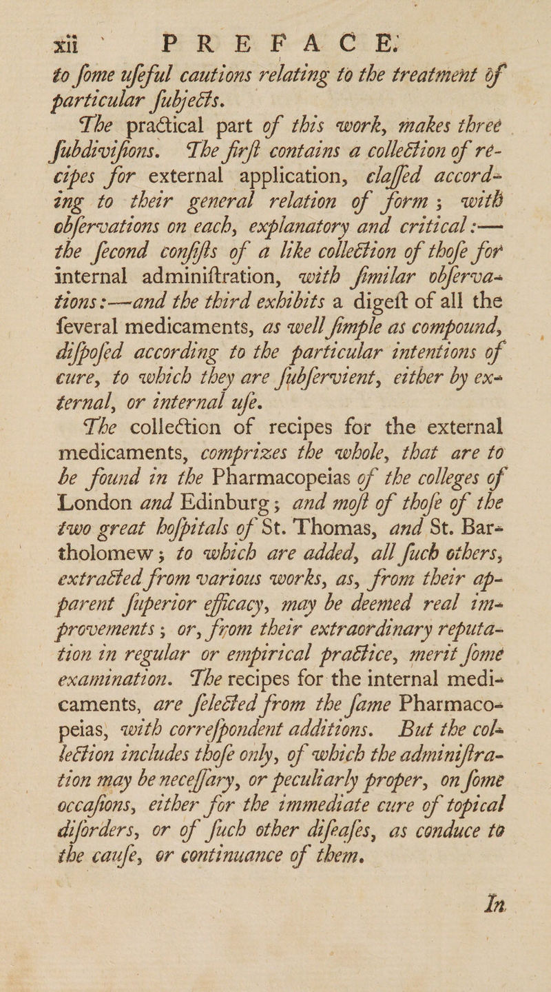 a POR EBA C. ER, to fome ufeful cautions relating to the treatment of particular fubjects. The practical part of this work, makes three fubdivifions. The firft contains a colleétion of re- cipes for external application, clafed accord= ing to their general relation of form; with ~ obfervations on each, explanatory and critical :— the fecond confifis of a like collection of thofe for internal adminiftration, with fimilar obferva- tions: _—and the third exhibits a digett of all the feveral medicaments, as well fimple as compound, difpofed according to the particular intentions of cure, to which they are fubfervient, etther by ex ternal, or internal ufe. The collection of recipes for the external medicaments, comprizes the whole, that are to be found in the Pharmacopeias of the colleges of London and Edinburg; and mot of thofe of the two great bofpitals of St. Thomas, and St. Bar= tholomew; to which are added, all fuch others, extracted from various works, as, from their ap- parent Juperior efficacy, may be deemed real 1m= provements ; or, from their extraordinary reputa- _ tion in regular or empirical practice, merit fome examination. The recipes for the internal medi- caments, are felecied from the fame Pharmaco- peias, wth correfpondent additions. But the cols letion includes thofe only, of which the adminiftra- tion may be neceffary, or peculiarly proper, on fome occafions, either for the immediate cure of topical diforders, or of fuch other difeafes, as conduce to the caufe, or continuance of them. In