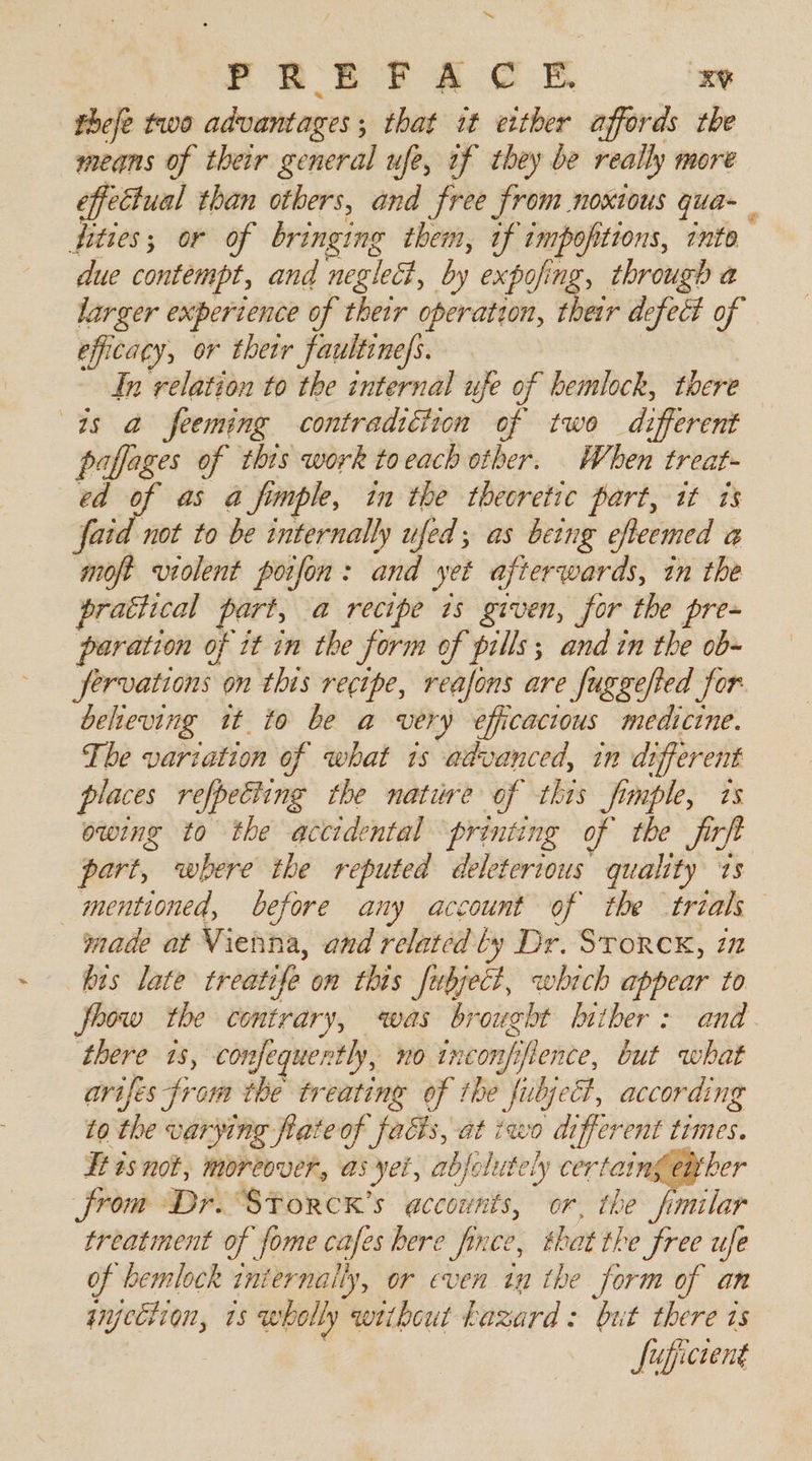 “~ PREEFTAC EB xv fhefe two advantages ; ; that it ether affords the means of their general ufe, af they be really more effectual than others, and free from noxious qua- fities; or of bringing them, if impofitions, into due contempt, and neglect, by expofing, through a larger experience of thetr operation, their defect of efficacy, or thetr faultine/s. In relation to the internal ufe of hemlock, there as a feeming contraditiion of two di ee paffages of this work to each other. When treat ed of as a fumple, in the theoretic part, it is faid not to be internally ufed; as being efeemed a moft violent poifon : oe yet afterwards, in the prathcal part, a recipe is given, for the pre- paration of it in the form of pills; and in the ob- jfervations on this recipe, reafons are fuggefted for beheving tt to be a very efficacious medicine. The variation of what is advanced, in different places refpetting the nature of this fimple, ts owing to the accidental printing of the firft part, where the reputed deleterious quality ‘1s mentioned, before any account of the trials made at Vienna, and related ly Dr. Srorex, in fits late treatife on this fubject, which appear to how the contrary, was brought hither: and. there 18, con fequertly, no incon. iiflence, but what arifes from the treating of the fubject, according to the varying fiate of facts, at iwo different times. Tt isnot, moreover, as yet, abjolutely certaingewker from Dr. STorcK’s accounts, or, the “fimilar treatment of fome cafes bere fince, that the free ufe of hemlock iniernaily, or even in the form of an had 1s wholly weibout hazard: but there is fufictent