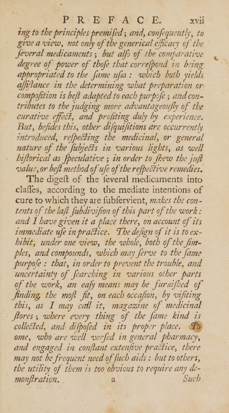 ing to the principles premifed ; and, confequently, to givea view, not only of the generical ¢ exicacy of the feveral medicaments ; but alfo of the comparative degree of power of thofe that correfpond in being appropriated to the fame ufes: which both yields afiftance in the determining what preparation or compofition ts beft adapted to each purpofe ; and con- tributes to the judging more advantageoufly of the curative effect, and profiting duly by experience. But, befides this, other difquifitions are occurrently troduced, refpeciing the medicinal, or general nature of the fubjecis in various hghts, as well biftorical as fpeculative ; in order to fhew the juft value, or beft method of ufe of the refpective remedies. The digeft of the feveral medicaments into clafles, according to the mediate intentions of cure to which they are fubfervient, makes the con- tents of the laft fubdivifion of this part of the work : and I have given it a place there, on account of its zmmediate ufe in practice. The defign of it is to ex- hibit, under one view, the whole, both of the fim- ples, and compounds, which may firve to the fame purpofe : that, in order to prevent the trouble, and uncertainty of fearching in various other parts of the work, an eafy means may be furaifbed of finding, the ‘mop fit, on each occafion, by vifiting this, as I may cail it, magazine of medicinal - fiores ; where every thing of the fame kind 1 is collected, and difpofed in its proper place.. Ty ome, who are well verfed in general phar macy, and engaged in conflant extenfive prattice, there may not be frequent need of fuch aids : but to others, the utility of them 1s too obvious to require any de — monfiration, - a | Such ; )