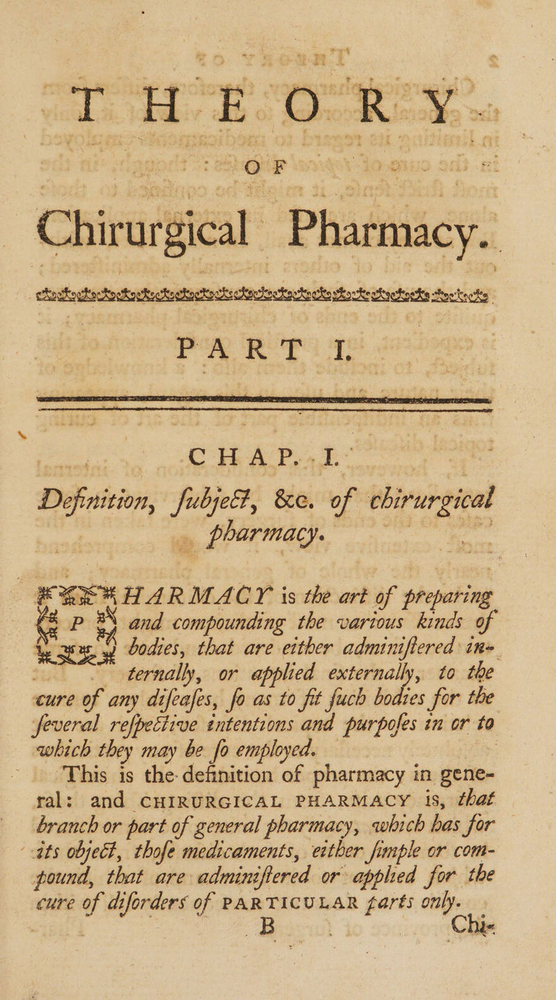 “ Chirutica Phang: cacti cca ite ct Aookocks CHAP. be Definition, fubjeb &amp;e. of eligi Berra, chi 3 25% HARMACY is the art of siepeting P 3 and compounding the various kinds of pees wy bodies, that are either adminifiered in&gt; ~ ternally, or applied externally, to the cure of any dt ifeafes, fo as to fit fuch bodres for the feveral refpective intentions and purpofes in or to | which they may be fo employed. - This is the: definition of pharmacy i in gene- ral: and CHIRURGICAL PHARMACY is, chat branch or part of general pharmacy, which has jor ats objet, thofe medicaments, ether fimple or com- pound, that are adminifiered or applied for the cure of di pfontens of PARTICULAR farts only. &amp;B lhl 2 *