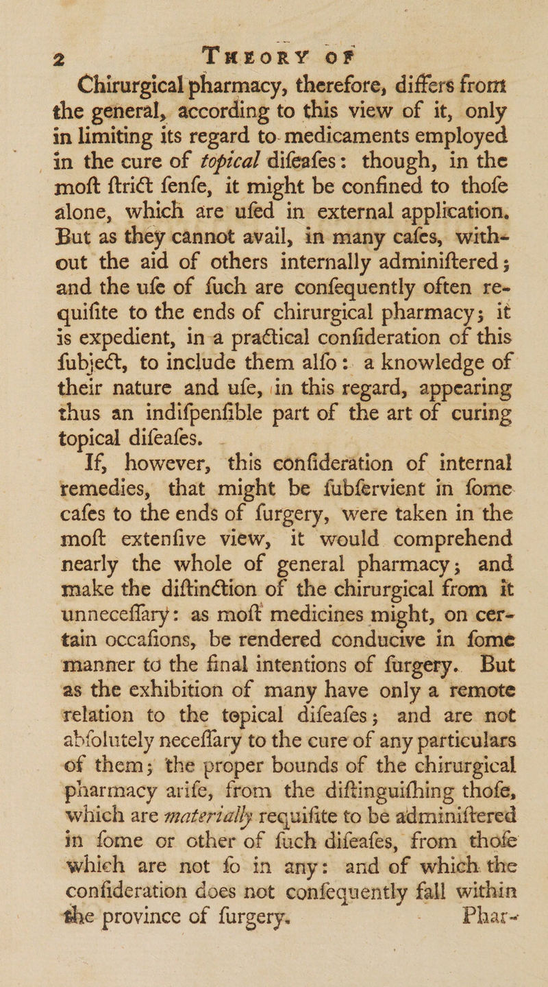 Chirurgical pharmacy, therefore, differs from the general, according to this view of it, only in limiting its regard to. medicaments employed in the cure of fopical difeafes: though, in the moft {trict fenfe, it might be confined to thofe alone, which are ufed in external application. But as they cannot avail, in many cafes, with- out the aid of others internally adminiftered ; and the ufe of fuch are confequently often re- quifite to the ends of chirurgical pharmacy; it is expedient, in-a practical confideration of this fubject, to include them alfo: a knowledge of their nature and ufe, in this regard, appearing thus an indifpenfible part of the art of curing topical difeafes. If, however, this confideration of internal remedies, that might be fubfervient in fome cafes to the ends of furgery, were taken in the moft extenfive view, it would comprehend nearly the whole of general pharmacy; and make the diftinétion of the chirurgical from it unneceflary: as moft medicines might, on cer- tain occafions, be rendered conducive in fome manner to the final intentions of furgery. But as the exhibition of many have only a remote relation to the tepical difeafes; and are not abfolutely neceflary to the cure of any particulars of them; the proper bounds of the chirurgical pharmacy arife, from the diftinguithing thofe, which are materially requifite to be adminiftered in fome or other of fuch difeafes, from thofe which are not fo in any: and of which the confideration does not confequently fall within the province of furgery. - Phar~