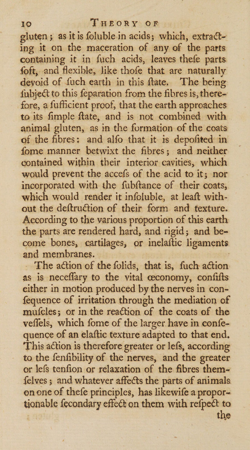 gluten ; as it is foluble.in acids; which, extraét- ing it on the maceration of any of the parts containing it in fuch acids, leaves thefe parts foft, and flexible, like cual that are naturally devoid of {uch earth in this fate. The being fubject to this feparation from the fibres is, there- fore, a fufficient proof, that the earth approaches to its fimple fate, and is not combined with animal gluten, as in the formation of the coats of the fibres: and alfo that it 1s depofited in fome manner betwixt the fibres; and neither contained within their interior cavities, which would prevent the accefs of the acid to it; nor incorporated with the fubftance of their coats, which would render it infoluble, at leaft with- out the deftruction of their form and texture. According to the various proportion of this earth: the parts are rendered hard, and rigid; and be- come bones, cartilages, or inelaftic ligaments and membranes. The ation of the folids, that is, fuch ation as is neceflary to the vital ceeconomy, confifts either in motion produced by the nerves in con- fequence of irritation through the mediation of mu{cles; or in the reaction of the coats of the veffels, which fome of the larger have in confe- quence of an elaftic texture adapted to that end. ‘This action is therefore greater or lefs, according to the fenfibility of the nerves, and dle greater or lefs tenfion or relaxation of the fibres them- felves ; and whatever affects the parts of animals onone of thefe principles, has likewife a propor- tionable {econdary effect on thein with refpect ~ the