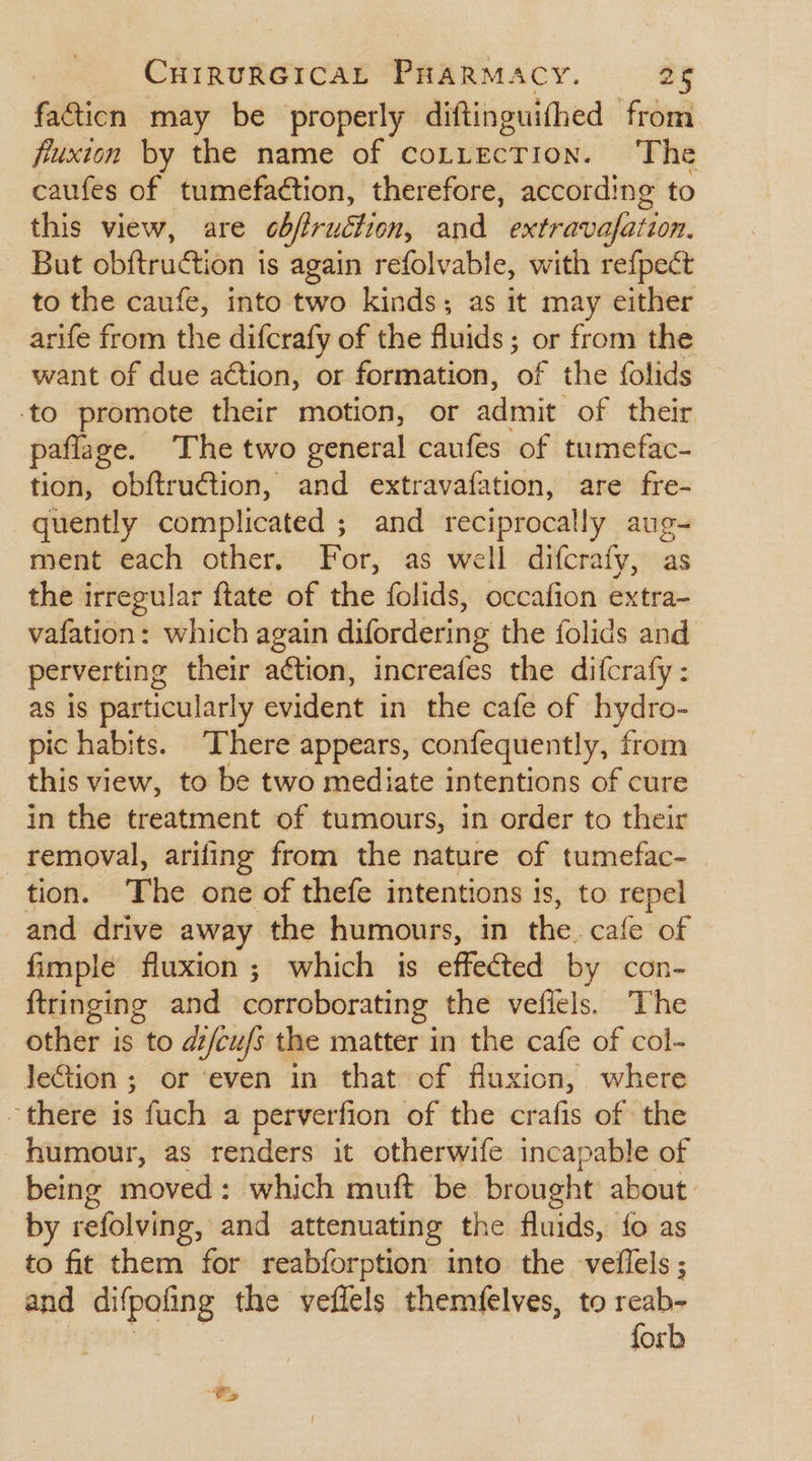 facticn may be properly diftinguifhed from fuxion by the name of coLttecTion. The caufes of tumefaétion, therefore, according to this view, are obfiruction, and extravafation, But obftruation is again refolvable, with refpect to the caufe, into two kinds; as it may either arife from the difcrafy of the fluids or from the want of due action, or formation, ‘af the folids to promote their motion, or admit of their paflage. The two general caufes of tumefac- tion, obftruction, and extravafation, are fre- quently complicated ; and reciprocally aug- ment each other. For, as well difcrafy, as the i irregular ftate of the folids, occafion extra- vafation: which again difordering the folids and perverting their ation, increafes the difcrafy : as is particularly evident in the cafe of hydro- pic habits. There appears, confequently, from this view, to be two mediate intentions of cure in the treatment of tumours, in order to their removal, arifing from the nature of tumefac-_ tion. The one of thefe intentions is, to repel and drive away the humours, in the. cafe of fimple fluxion ; which is effected by con- ftringing and corroborating the veflels. The other is to dz/cufs the matter in the cafe of col- JeGtion ; or even in that of fluxion, where there is fuch a perverfion of the crafis of the humour, as renders it otherwife incapable of being moved: which muft be brought about. by refolving, and attenuating the fluids, fo as to fit them for reabforption into the veflels ; and it ged the veffels themfelves, to reab- forb Ps