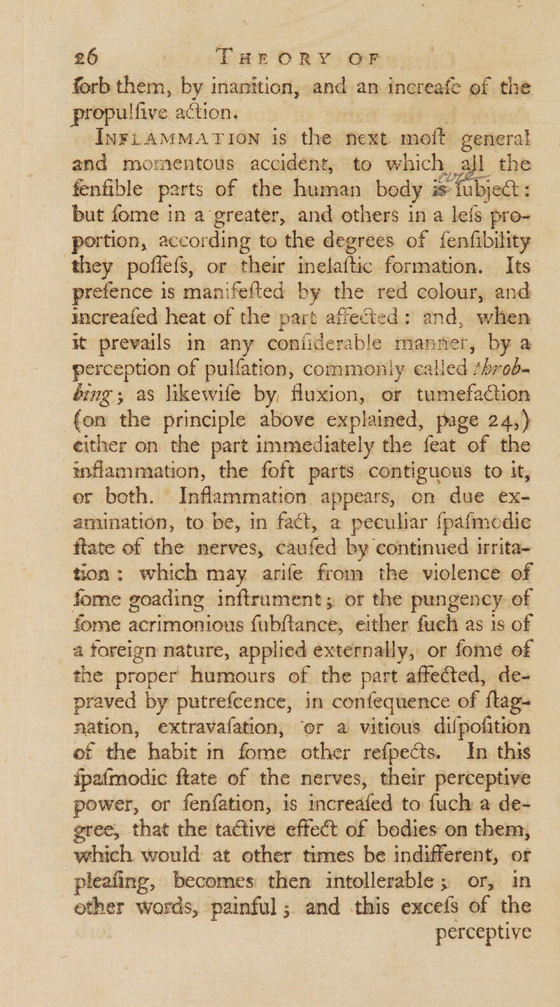 forb them, by inanition, and an increafe of the propulfive action. INFLAMMATION is the next. moft general and momentous accident, to which, ; all the fenfible parts of the human body i is { ubject : but fome in a greater, and others in a lefs pro- portion, according to the degrees of fenfibility they pofiels, or their Rvebitiaes formation. Its prefence is manifefted by the red colour, and icreafed heat of the part affected: and, a it prevails in any confiderable man ner, by a perception of pulfation, commonly called shade éing; as likewife by, fluxion, or tumefaction (on the principle above explained, page 24,) either on the part immediately the feat of the inflammation, the foft parts contiguous to it, ‘et both. Inflammation appears, on due ex- amination, to be, in fact, a peculiar {pafmodie ftate of the nerves, ehuten by continued. irrita- tion: which may arife from the violence of fome goading inftrument, or the pungency of fome acrimonious fubftance, either fueh as is of a foreign nature, applied externally, or fome of the proper humours of the part affected, de- praved by putrefcence, in confequence. of ‘fag nation, extravafation, or a vitious difpofition of the habit in fome other refpects. In this ipafmodic fate of the nerves, their perceptive power, or fenfation, is nH to fuch a de- gree, that the tactive effect of bodies on them, which would at other times be indifferent, or pleafing, becomes then intollerable ; or, im other words, painful; and this excefs of the perceptive