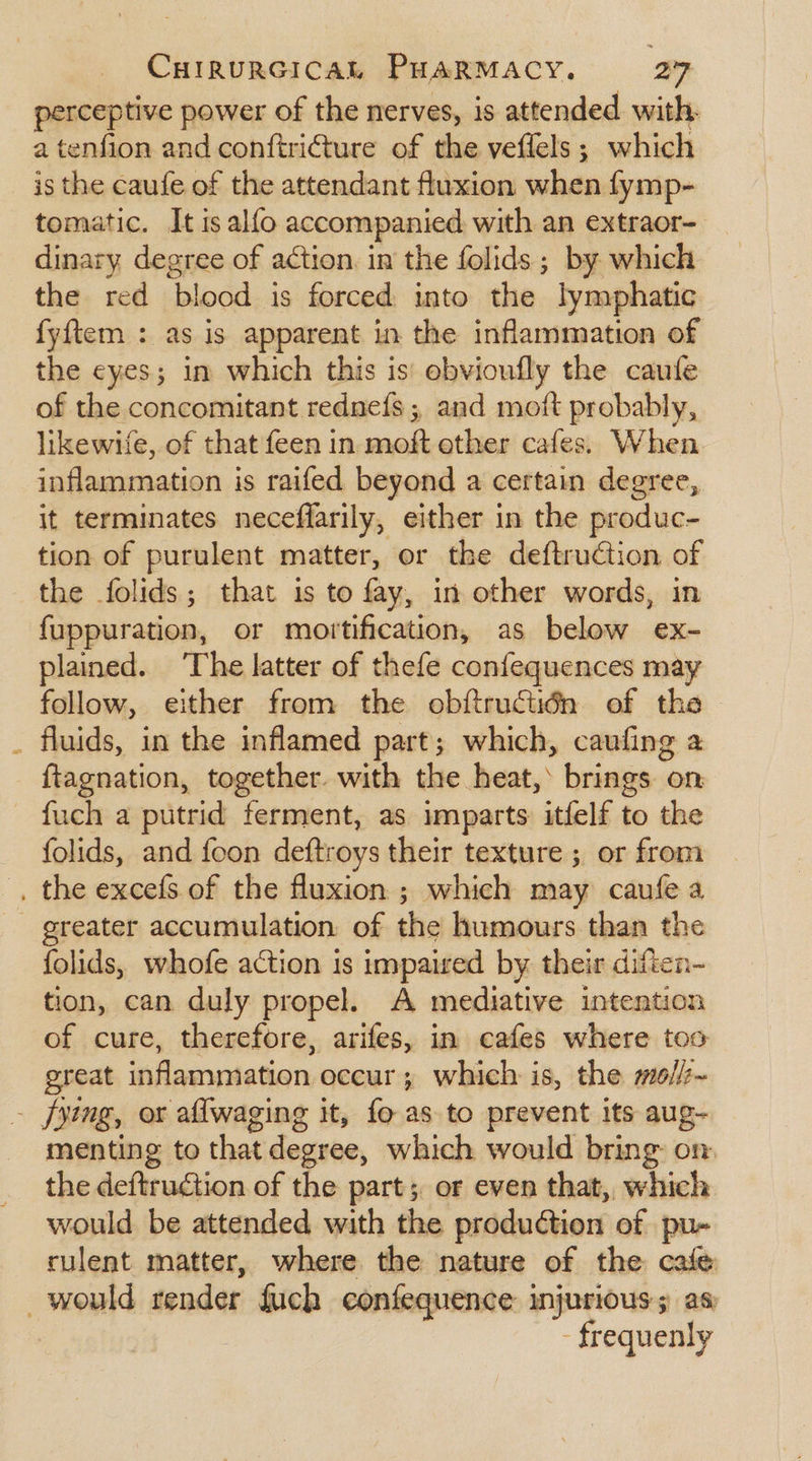 perceptive power of the nerves, is attended with. a tenfion and conftri@ure of the veflels; which is the caufe of the attendant fluxion when fymp- tomatic. It is alfo accompanied with an extraor- dinary degree of action. in the folids ; by which the red ‘blood is forced into the lymphatic fyftem : as is apparent in the inflammation of the eyes; in which this is’ ebvioufly the caufe of the concomitant rednefs ; and moft probably, likewife, of that feen in moft ether cafes. When inflammation is raifed beyond a certain degree, it terminates neceffarily, either in the produc- tion of purulent matter, or the deftruction of the folids; that is to fay, in other words, in fuppuration, or mortification, as below ex- plained. ‘The latter of thefe confequences may follow, either from the obftructidn of the fluids, in the inflamed part; which, caufing a _ ftagnation, together. with the heat,’ brings on fuch a putrid ferment, as imparts itfelf to the folids, and foon deftroys their texture ; or from . the excefs of the fluxion ; which may caufe a - greater accumulation of the humours than the folids, whofe action is impaired by their diften- tion, can duly propel. A mediative intention of cure, therefore, arifes, in cafes where too great inflammiation, occur; which is, the mo//~ - fying, or aflwaging it, fo as to prevent its aug- menting to that degree, which would bring: on. the deftruction of the part; or even that, which would be attended with the production of pu- rulent matter, where the nature of the cafe _ would render fuch confequence injurious; as - frequenly