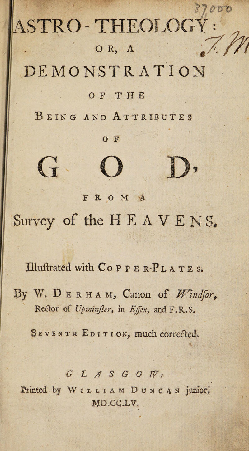 $7Wt&gt; ASTRO- THEOLOGY = O R, A DEMONSTRATION OF THE Being and Attributes o F g o ]&gt; FROM A Survey of the HEAVENS, Illuftrated with Coppe r-Pl a. t e s. By W. D e R h a m. Canon of Windforf Redor of Upmtnfler, in EJex, and F.R.S. Seventh Edition, much corrected, G L A S G 0 IP: Printed by William Duncan junior, MD.CC.LV.