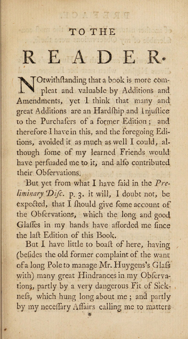 TO THE READER Otwithftanding that a book is more com- JL. ^1 pleat and valuable by Additions and Amendments, yet 1 think that many and great Additions are an Hardfhip and Lnjuftice to the Pur chafers of a former Edition ; and therefore I have in this, and the foregoing Edi¬ tions, avoided it as much as well I could, al¬ though fome of my learned Friends would have perfuaded me to it, and alfo contributed their Obfervations, But yet from what I have faid in the Pre¬ liminary TDifc. p. 3. it will, I doubt not, be expelled, that I fhould give fome account of the Obfervations, which the long and good Glafles in my hands have afforded me ffnce the laft Edition of this Book. But I have little to boaft of here, having (beiides the old former complaint of the want of a long Pole to manage Mr. Huygens’s Glals with) many great Hindrances in my Obierva- tions, partly by a very dangerous Fit of Sick- nefs, which hung long about me ; and partly by my neceffary Affairs calling me to matters