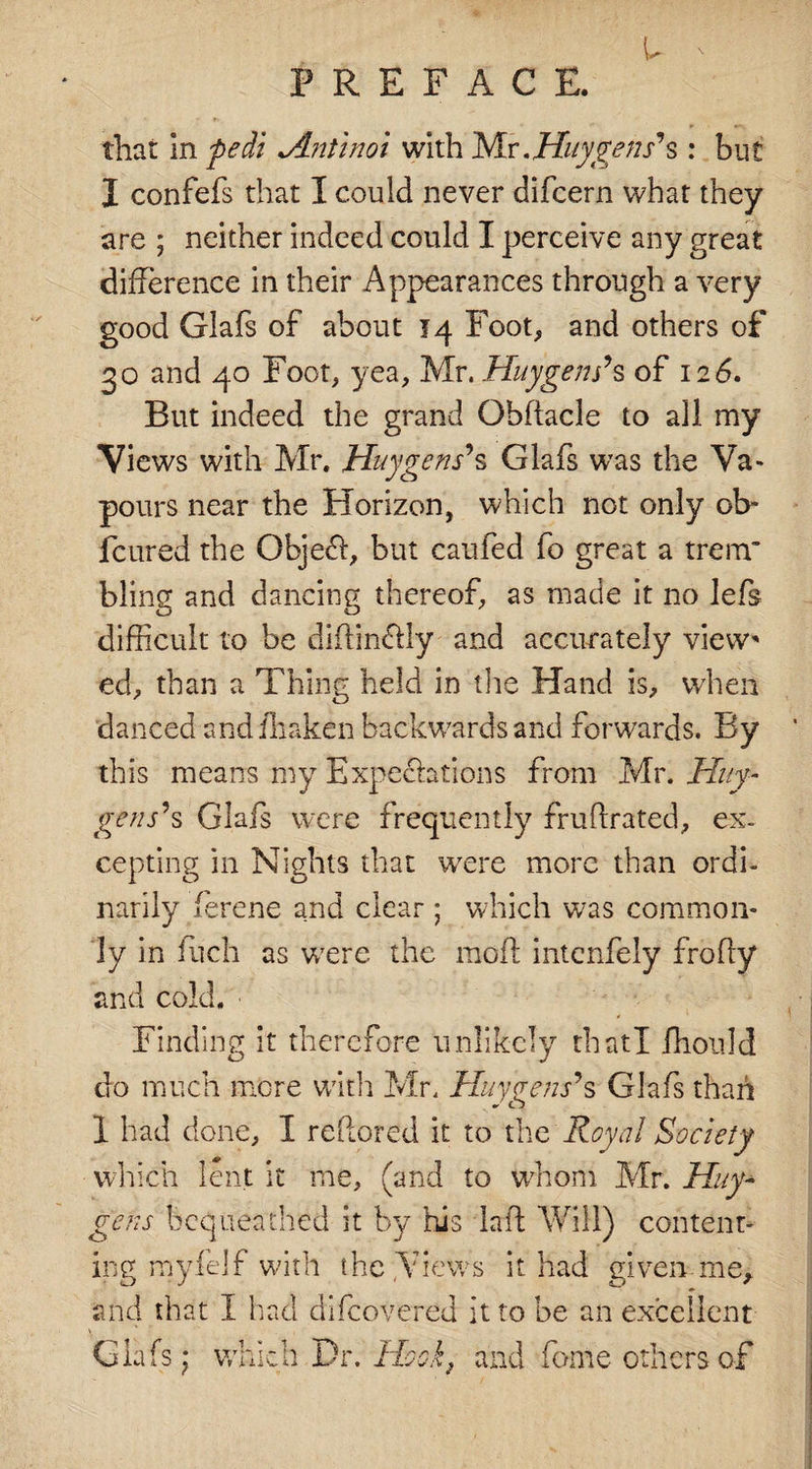 u PREFACE. that in fiedi *Antinoi with Nlv. Huygens's : but I confefs that I could never difcern what they are ; neither indeed could I perceive any great difference in their Appearances through a very good Glafs of about 14 Foot, and others of 30 and 40 Foot, yea, Mr. Huygens’s of 126. But indeed the grand Obftacle to all my Views with Mr. Huygens'*s Glafs was the Va* pours near the Horizon, which not only ob~ fcured the Objed, but caufed fo great a trerrr bling and dancing thereof, as made it no left difficult to be diffincfly and accurately view' ed, than a Thing held in the Hand is, when danced andfhaken backwards and forwards. By this means my Expectations from Mr. Huy- gens'*s Glafs were frequently fruflrated, ex¬ cepting in Nights that were more than ordi¬ narily ferene and clear ; which was common¬ ly in fiich as were the moil intenfely frofty and cold. ■ Finding it therefore unlikely thatl fhould do much more with Mr. Huygens'*s Glafs than I had done, I reflored it to the Royal Society which lent it me, (and to whom Mr. Huy¬ gens bequeathed it by his lad Will) content¬ ing myfdf with the .Views it had given me, and that I had difeovered it to be an excellent Glafs; which Dr. Hook, and fame others of