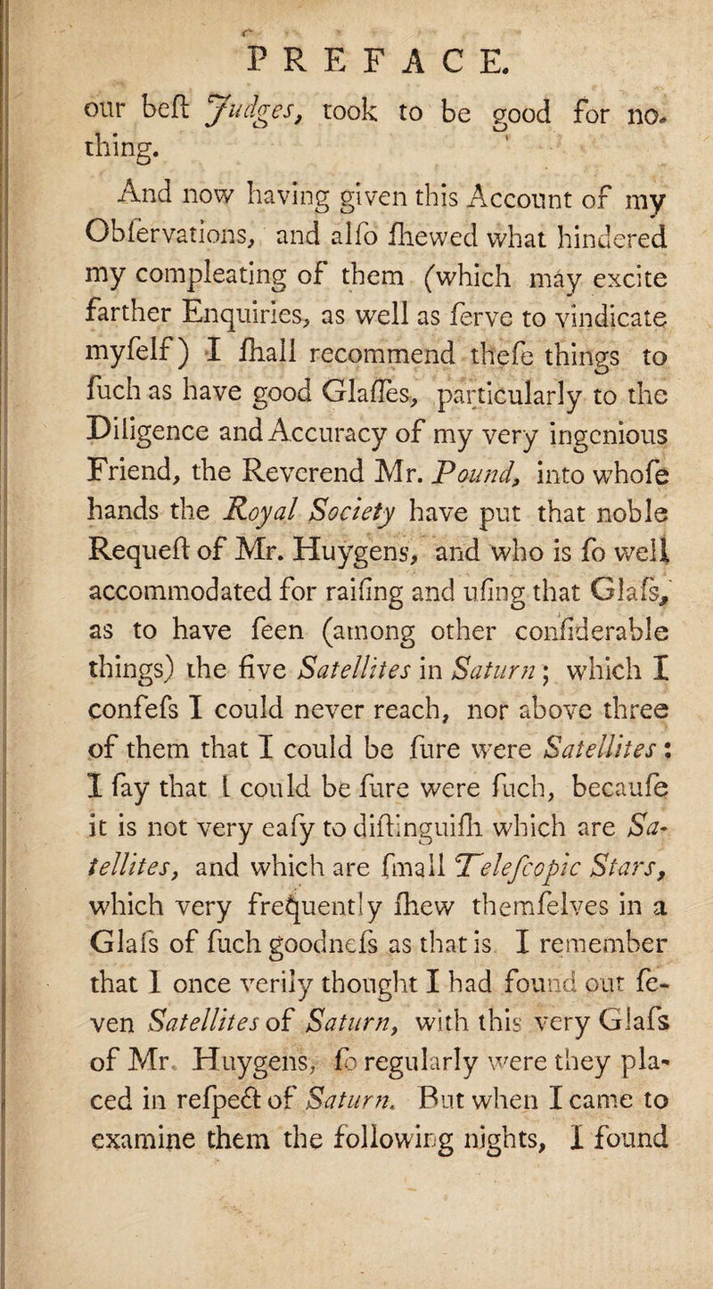 our beft Judges, took to be good for no¬ thing. And now having given this Account of my Obfervations, and alio fliewed what hindered my compleating of them (which may excite farther Enquiries, as well as ferve to vindicate myfelf) I fhali recommend thefe things to fuch as have good Glafles, particularly to the Diligence and Accuracy of my very ingenious Friend, the Reverend Mr. Pound, into whofe hands the Royal Society have put that noble Requefi of Mr. Huygens, and who is fo well accommodated for railing and ufing that Glafs, as to have feen (among other confiderable things) the five Satellites in Saturn; which I confefs I could never reach, nor above three of them that I could be fure were Satellites: I fay that L could be fure were fuch, becaufq it is not very eafy to difhnguifh which are Sa¬ tellites, and which are fmail Pelefcopic Stars, which very frequently fhew themfelves in a Glafs of fuchgoodnefs as that is I remember that 1 once verily thought I had found out fe- ven Satellites of Saturn, with this very Glafs of Mr, Huygens, £3 regularly were they pla* ced in refpeft of Saturn. But when I came to examine them the following nights, X found