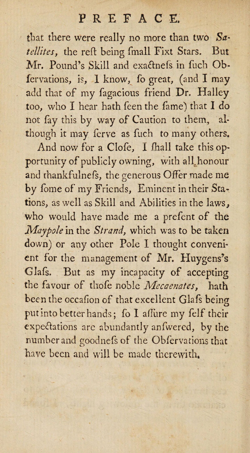 that there were really no more than two Sa¬ tellites, the reft being fmall Fixt Stars. But Mr. Pound’s Skill and exa&amp;nefs in fuch Ob- fervations, is, I know, fo great, (and I may add that of my fagacious friend Dr. Halley too, who I hear hath feen the fame) that I do not fay this by way of Caution to them, al¬ though it may ferve as fuch to many others. And now for a Clofe, I (hall take this op¬ portunity of publicly owning, with all. honour and thankfulnefs, the generous Offer made me by fome of my Friends, Eminent in their Sta¬ tions, as well as Skill and Abilities in the laws, who would have made me a prefent of the Maypole in the Strand, which was to be taken down) or any other Pole I thought conveni¬ ent for the management of Mr. Huygens’s Glafs, But as my incapacity of accepting the favour of thofe noble Mecaenates, hath been the occafion of that excellent Glafs being put into better hands; fo I allure my felf their expeftations arc abundantly anfwered, by the number and good lie fs of the Obfervations that have been and will be made therewith.