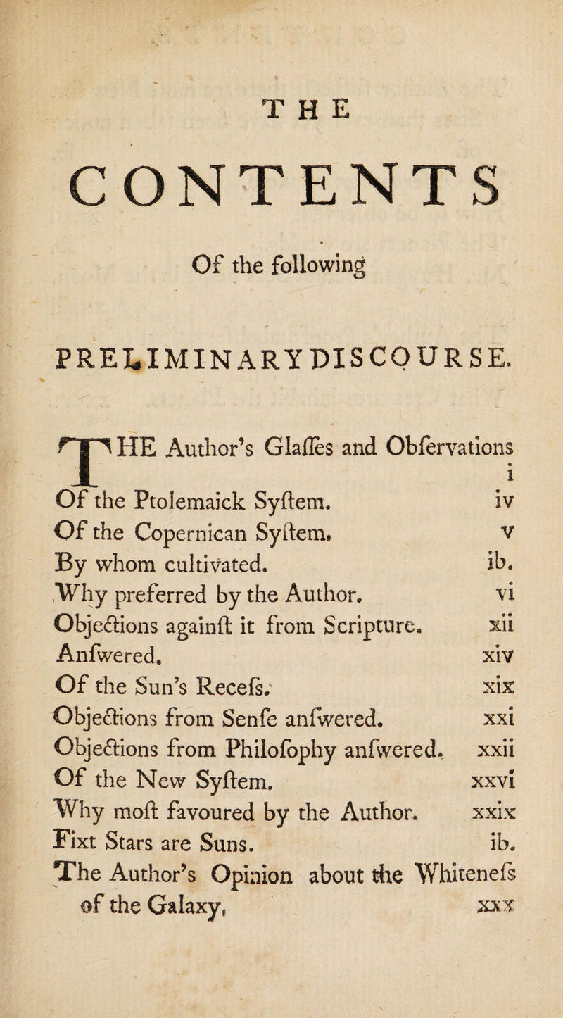 the CONTENTS Of the following PRELIMINARY DISCOURSE. T HE Author’s Glafles and Obfervations Of the Ptolemaick Syftem. Of the Copernican Syftem, By whom cultivated. Why preferred by the Author. Objections againft it from Scripture. Anfwered. Of the Sun’s Recefs; Objections from Senfe anfwered. Objections from Philofophy anfwered. Of the New Syftem. Why moft favoured by the Author. Fixt Stars are Suns. The Author’s Opinion about tire Whitenefs of the Galaxy, xxx 1 iv v ib. vi • • XU xiv xix xxi xxii xxvi xxix ib.