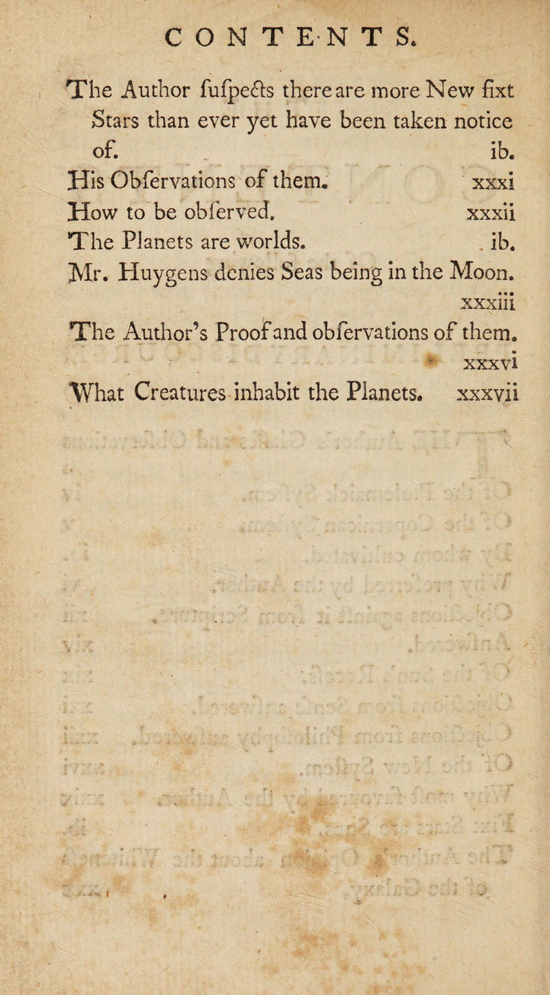 CONTENTS, The Author fufpe&amp;s there are more New fixt Stars than ever yet have been taken notice of. ib. His Obfervations of them. xxxi How to be obferved. xxxii The Planets are worlds. . ib. Jvlr. Huygens denies Seas being in the Moon. xxxiii The Author’s Proof and obiervations of them. * xxxvi What Creatures inhabit the Planets, xxxvii l t