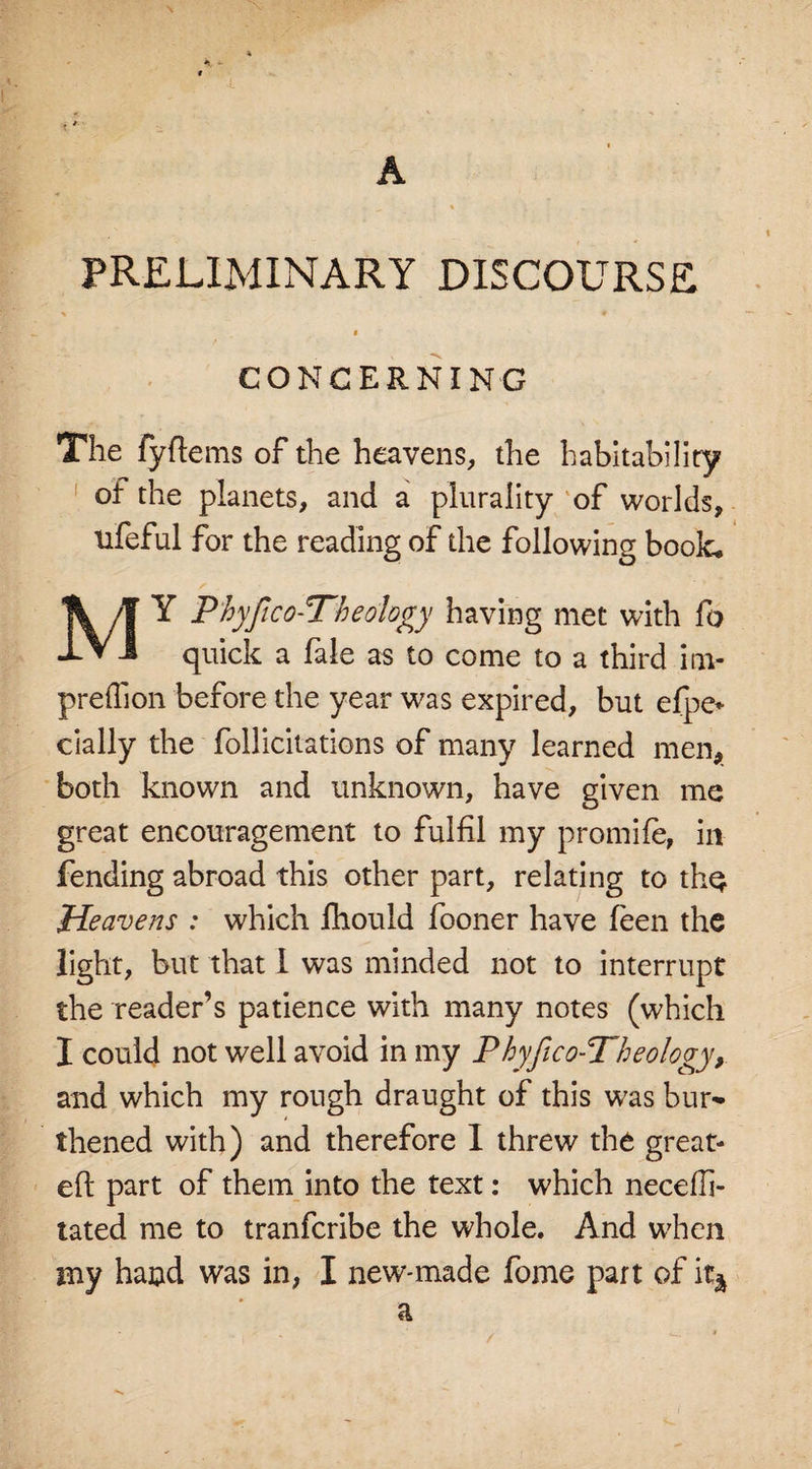 * - A PRELIMINARY DISCOURSE i CONCERNING The fyftems of the heavens, the habitability of the planets, and a plurality of worlds, lifeful for the reading of the following book. MY P'hyjtco-Tb eology having met with fo quick a fale as to come to a third inv preftion before the year was expired, but efpe* daily the follicitations of many learned men, both known and unknown, have given me great encouragement to fulfil my promife, in fending abroad this other part, relating to thq. Heavens : which ihould fooner have feen the light, but that 1 was minded not to interrupt the reader’s patience with many notes (which I could not well avoid in my Phyfico-Theology, and which my rough draught of this was bur* thened with) and therefore I threw the great- eft part of them into the text: which necefli- tated me to tranfcribe the whole. And when my haud was in, I new-made fome part of % a /