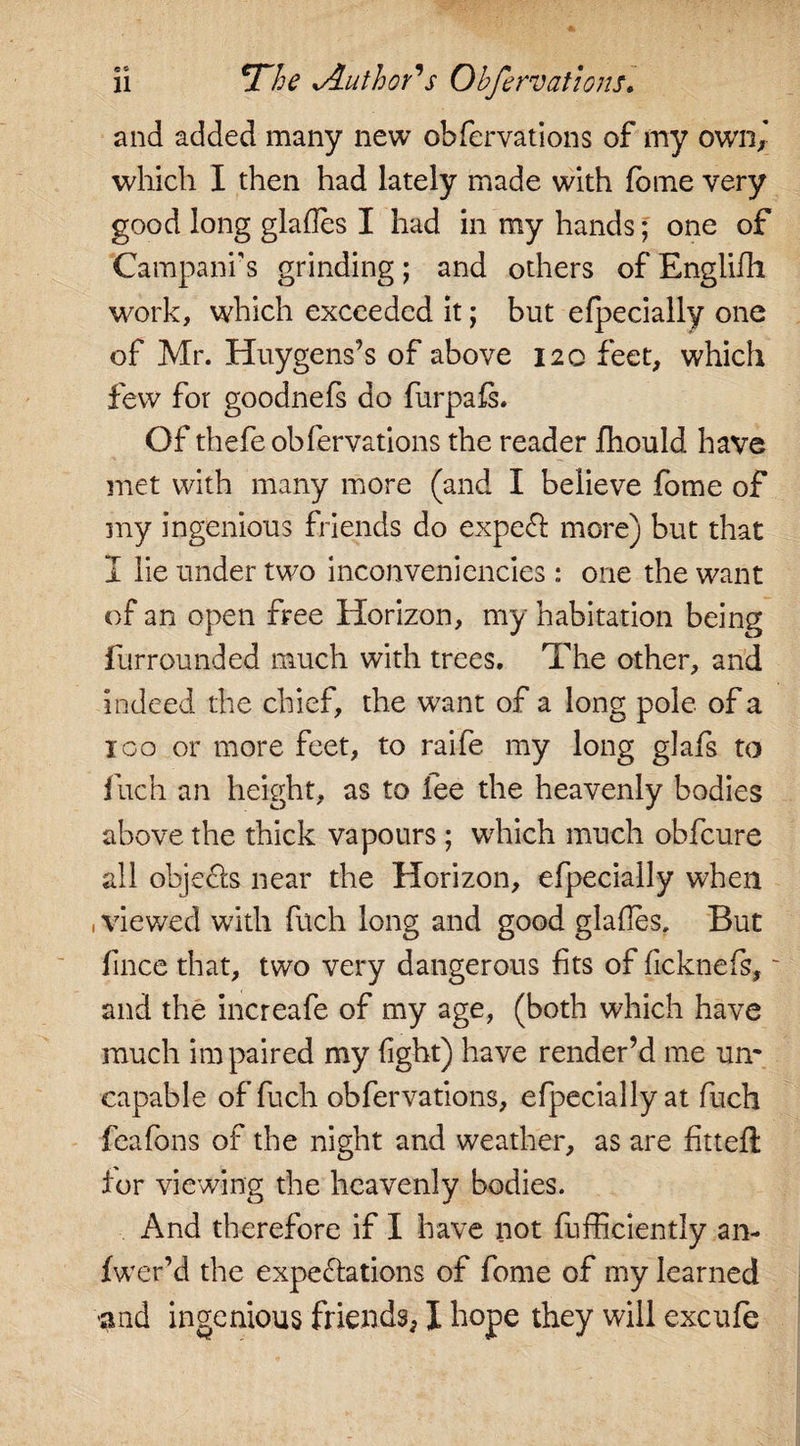 and added many new obfervations of my own) which I then had lately made with fome very good long glades I had in my hands; one of Campanr s grinding ; and others of Englifh work, which exceeded it; but efpecially one of Mr. Huygens’s of above 120 feet, which few for goodnefs do furpafs. Of thefe obfervations the reader fhould have met with many more (and I believe fome of my ingenious friends do expeCt more) but that I lie under two inconveniencies : one the want of an open free Horizon, my habitation being furrounded much with trees. The other, and indeed the chief, the want of a long pole of a 1 go or more feet, to raife my long glafs to fuch an height, as to lee the heavenly bodies above the thick vapours ; which much obfeure all objects near the Horizon, efpecially when , viewed with fuch long and good glades. But lince that, two very dangerous fits of ficknefs, ~ and the increafe of my age, (both which have much impaired my fight) have render’d me unr capable of fuch obfervations, efpecially at fuch feafons of the night and weather, as are fitted: for viewing the heavenly bodies. And therefore if I have not fufficiently an- fwer’d the expectations of fome of my learned and ingenious friends, X hope they will excufe