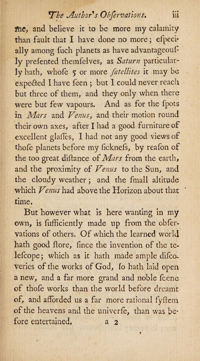 tie, and believe it to be more my calamity than fault that I have done no more; efpeci- ally among fuch planets as have advantageouP ly prefented themfelves, as Saturn particular¬ ly hath, whole $ or more Satellites it may be expelled I have feen ; but I could never reach but three of them, and they only when there were but few vapours. And as for the fpots in Mars and Venus, and their motion round their own axes, after I had a good furniture of excellent glades, 1 had not any good views of thofe planets before my dcknefs, by reafon of the too great didance of Mars from the earth, and the proximity of Venus to the Sun, and the cloudy weather; and the fmall altitude which Venus had above the Horizon about that time. But however what is here wanting in my own, is fufliciently made up from the obfer- vations of others. Of which the learned world hath good dore, dnce the invention of the te- lefcope; which as it hath made ample difco- veries of the works of God, fo hath laid open a new, and a far more grand and noble fcene of thofe works than the world before dreamt of, and adbrded us a far more rational fydeni of the heavens and the univerfe, than was be¬ fore entertained, a 2