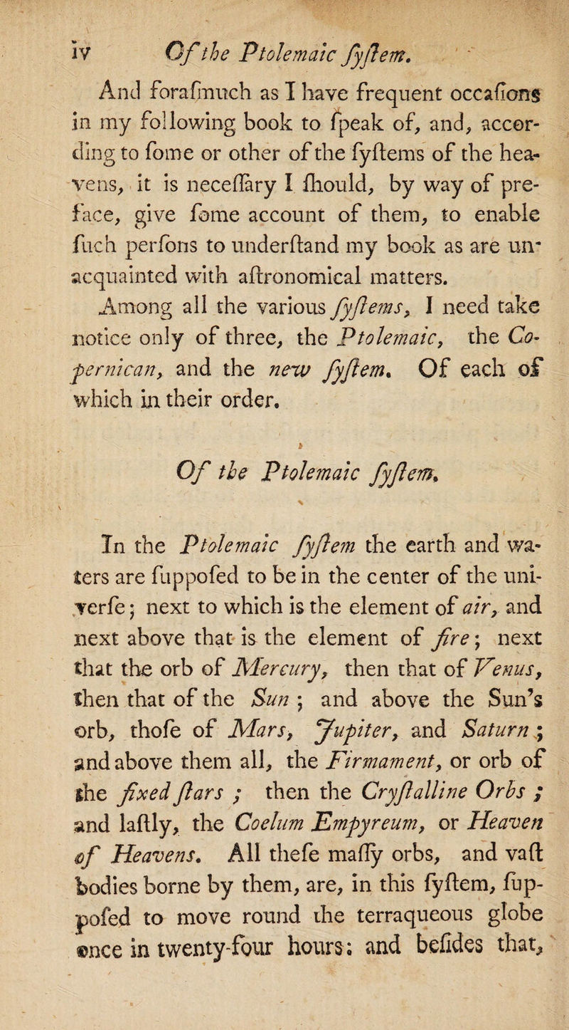 And forafmitch as I have frequent occafong in my following book to fpeak of, and, accor¬ ding to fame or other of the fyftems of the hea¬ vens, it is neceflary I fhould, by way of pre¬ face, give fome account of them, to enable fuch perfons to underhand my book as are un¬ acquainted with aftronomical matters. Among all the various fyferns, I need take notice only of three, the Ptolemaic, the Co- pernican, and the new fyjlem. Of each of which hi their order. Of the Ptolemaic fyjlem, \ &gt; In the Ptolemaic fyflem the earth and wa¬ ters are flippofed to be in the center of the uni- verfe • next to which is the element of air, and next above that is the element of fire; next that the orb of Mercury, then that of Venus, then that of the Sun ; and above the Sun’s orb, thofe of Mars, Jupiter, and Saturn ; and above them all, the Firmament, or orb of the fixed Jlars ; then the Cryfialline Orbs ; and laflly, the Coelum Empyreum, or Heaven &lt;iof Heavens. All thefe mally orbs, and vaft bodies borne by them, are, in this fyflem, fup- pofed to move round the terraqueous globe ©nee in twenty-four hours ; and befides that,