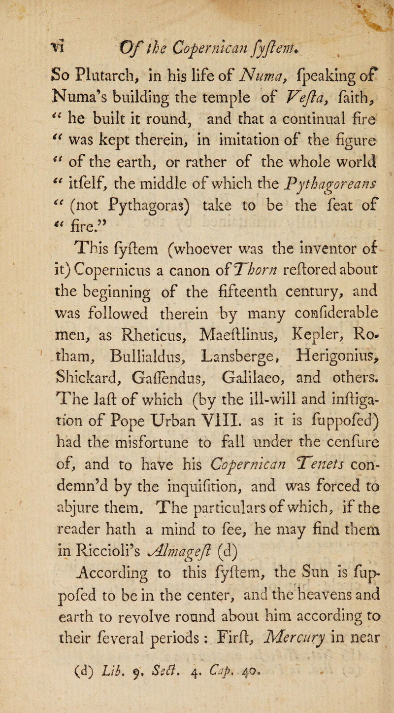 So Plutarch, in his life of Numa, fpeaking of Numa’s building the temple of Veft a, faith, “ he built it round, and that a continual fire u was kept therein, in imitation of the figure u of the earth, or rather of the whole world u itfelf, the middle of which the Pythagoreans “ (not Pythagoras) take to be the feat of u fired’ &lt; This fyflem (whoever was the inventor of it) Copernicus a canon o% Thorn reftored about the beginning of the fifteenth century, and was followed therein by many confiderable men, as Rheticus, Maeftlinus, Kepler, Ro- tham, Builialdus, Lansberge, Herigonius, Shickard, Gaflendus, Galilaeo, and others. The laft of which (by the ill-will and infiiga- tion of Pope Urban VIII. as it is fhppofed) had the misfortune to fall under the cenfiire of, and to have his Copermcan Tenets con¬ demn’d by the inquifition, and was forced to abjure them. The particulars of which, if the reader hath a mind to fee, he may find them in Riccioli’s dlmageft (d) According to this fyflem, the Sun is fup- pofed to be in the center, and the heavens and earth to revolve round about him according to their feveral periods: Firft, Mercury in near (d) Lib. 9. Sstt. 4. Cap. 40.