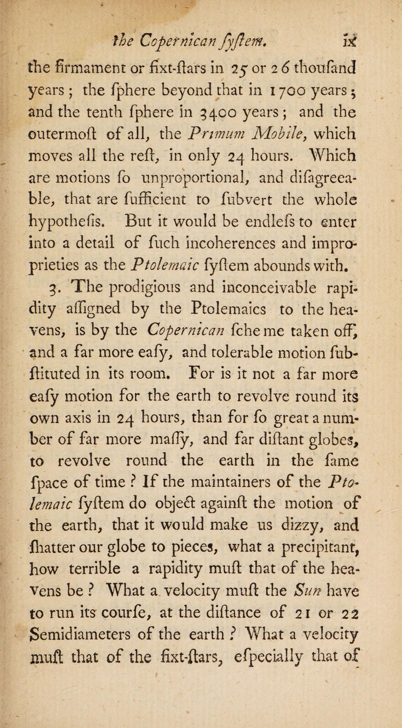 the firmament or fixt-flars in 25 or 26 thoufand years; the fphere beyond that in 1700 years $ and the tenth fphere in 3400 years; and the outermofl of all, the Primum Mobile, which moves all the reft, in only 24 hours. Which are motions fo unproportional, and difagreea- ble, that are fufficient to fubvert the whole hypothefis. But it would be endlefs to -enter into a detail of fuch incoherences and impro¬ prieties as the Ptolemaic fyflem abounds with. 3. The prodigious and inconceivable rapi¬ dity affigned by the Ptolemaics to the hea¬ vens, is by the Coper mean fche me taken off^ and a far more eafy, and tolerable motion fub- ftituted in its room. For is it not a far more eafy motion for the earth to revolve round its own axis in 24 hours, than for fo great a num¬ ber of far more mafty, and far diftant globes, to revolve round the earth in the fame fpace of time ? If the maintainers of the Pto¬ lemaic fyflem do object againfl the motion of the earth, that it would make us dizzy, and lhatter our globe to pieces, what a precipitant, how terrible a rapidity mufl that of the hea¬ vens be ? What a velocity mufl the Sun have to run its courfe, at the diflance of 21 or 22 Semidiameters of the earth ? What a velocity muft that of the fixt-ftars, efpecially that of