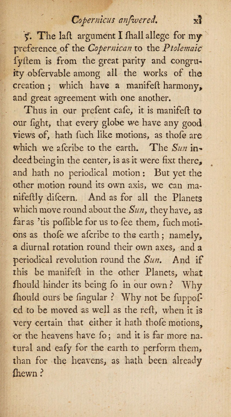 Copernicus anfwered. x? y. The lafl argument I fhall allege for my preference of the Copermcan to the Ptolemaic fyftem is from the great parity and congru- ity obfervable among all the works of the creation ; which have a manifeft harmony, and great agreement with one another. Thus in our prefent cafe, it is manifeft to our fight, that every globe we have any good views of, hath fuch like motions, as thofe are which we afcribe to the earth. The Sun in¬ deed being in the center, is as it were fixt there, and hath no periodical motion : But yet the other motion round its own axis, wre can ma- nifeftly difcern. And as for all the Planets which move round about the Sun, they have, as far as his poftible for us to fee them, fuch moti¬ ons as thofe w’e afcribe to the earth; namely, a diurnal rotation round their own axes, and a periodical revolution round the Sun. And if this be manifeft in the other Planets, what fhould hinder its being fo in our own ? Why fhould ours be fingular ? Why not be fuppof ed to be moved as well as the reft, when it is very certain that either it hath thofe motions, or the heavens have fo; and it is far more na. tural and eafy for the earth to perform them, than for the heavens, as hath been already flaewn ?