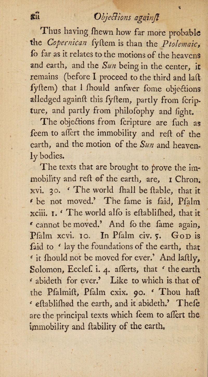 Thus having fhewn how far more probable the Copernican fyftem is than the Ptolemaic, fo far as it relates to tne motions of the heavens and earth, and the Sun being in the center, it remains (before I proceed to the third and laft fyftem) that 1 ftiould anfwer fome obje&ions Pledged againft this fyftem, partly from fcrip- ture, and partly from philofophy and fight. The objections from fcripture are fuch as feem to aftert the immobility and reft of the earth, and the motion of the Sun and heaven¬ ly bodies. The texts that are brought to prove the im¬ mobility and reft of the earth, are, i Chron. xvi. 30. ' The world ftiall be fta'ble, that it * be not moved.’ The lame is faid, Pfalm xciii. i. ‘ The world alfo is eftablifhed, that it e cannot be moved.’ And fo the fame again, Pfalm xcvi. 10. In Pfalm civ. God is faid to * lay the foundations of the earth, that * it ftiould not be moved for ever.’ And laftly, Solomon, Ecclef i. 4. afterts, that 4 the earth abideth for ever.’ Like to which is that of the Pfalmift, Pfalm cxix. 90. ‘ Thou haft: e eftablifhed the earth, and it abideth.’ Thefe are the principal texts which feem to aftert the immobility and liability of the earth.