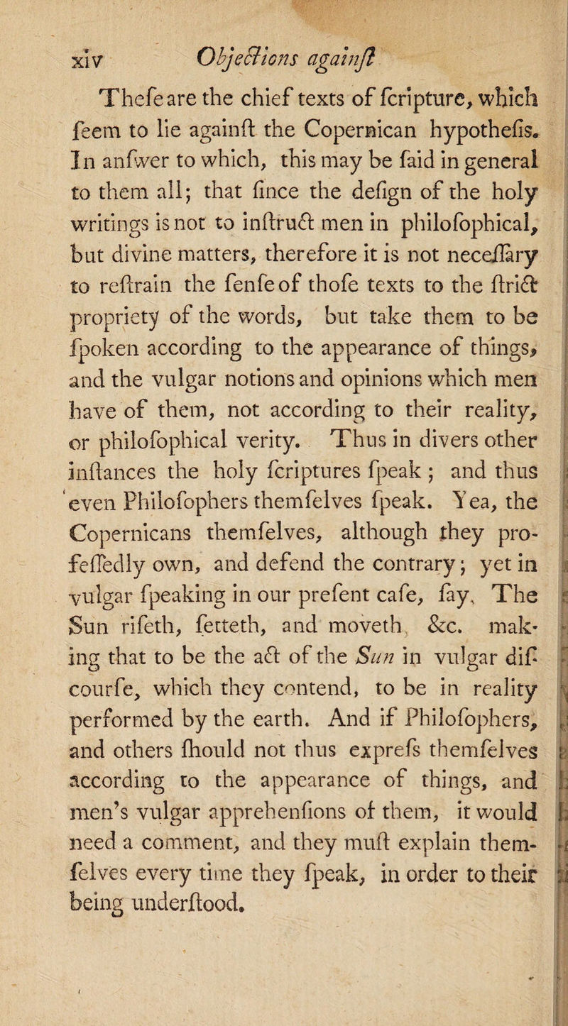 Thefeare the chief texts of fcripture, which feem to lie againft the Copernican hypothecs. In anfvver to which, this may be faid in general to them all; that fince the defign of the holy writings is not to inftruft men in philo fophical, but divine matters, therefore it is not neceflary to refrain the fenfeof thofe texts to the ftridfc propriety of the words, but take them to be fpoken according to the appearance of things, and the vulgar notions and opinions which men have of them, not according to their reality, or philofophical verity. Thus in divers other inflances the holy fcriptures fpeak ; and thus even Philofophers themfelves fpeak. Yea, the Copernicans themfelves, although they pro- fefTedly own, and defend the contrary; yet in ■vulgar fpeaking in our prefent cafe, fay. The Sun rifeth, fetteth, and moveth &amp;c. mak¬ ing that to be the aft of the Sun in vulgar dif courfe, which they contend, to be in reality performed by the earth. And if Philofophers, and others fhould not thus exprefs themfelves according to the appearance of things, and ; men’s vulgar apprehenfions of them, it would 3 need a comment, and they muff explain them- 1 felves every time they fpeak, in order to their i being underflood.