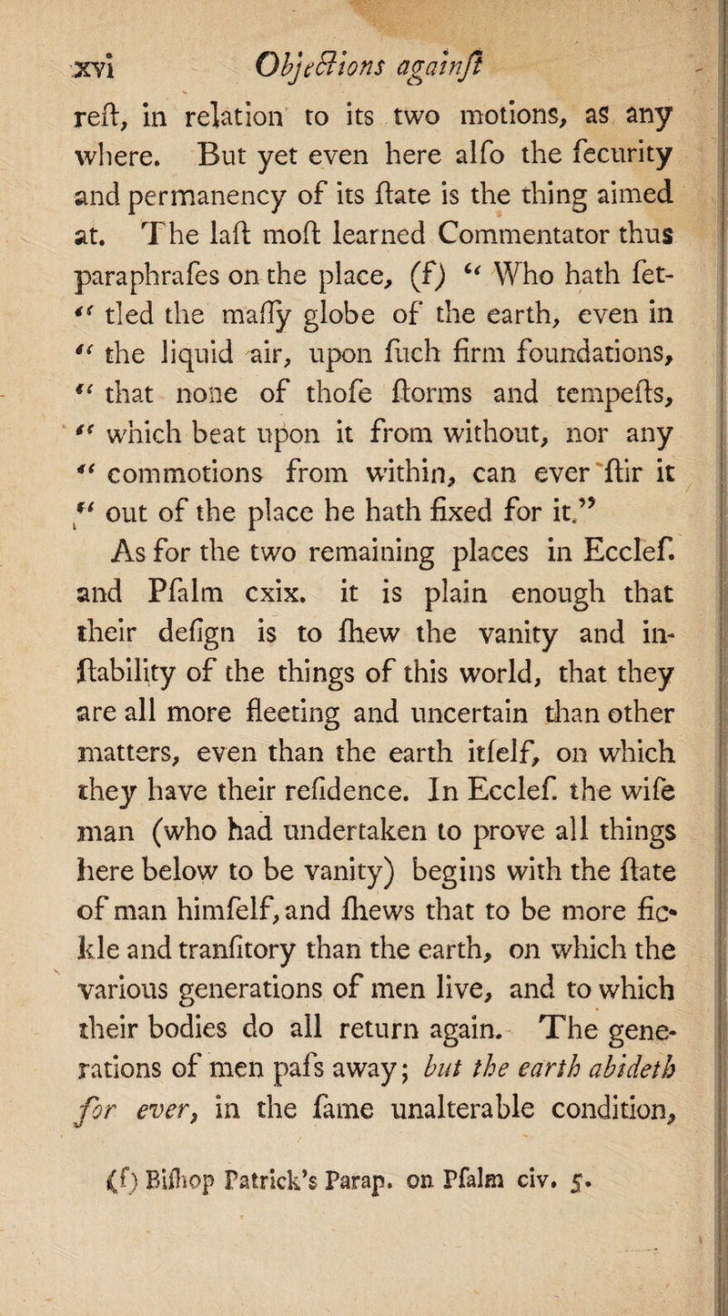 reft, in relation to its two motions, as any where. But yet even here alfo the fecurity and permanency of its ftate is the thing aimed at. The laft moft learned Commentator thus paraphrafes on the place, (f) “ Who hath fet- “ tied the mafty globe of the earth, even in “ the liquid air, upon fitch firm foundations, u that none of thofe ftorms and tempefts, “ which beat upon it from without, nor any 4t commotions from within, can ever ftir it out of the place he hath fixed for it.’5 As for the two remaining places in Ecclef. and Pfalm cxix. it is plain enough that their defign is to fhew the vanity and in- liability of the things of this world, that they are all more fleeting and uncertain than other matters, even than the earth itfelf, on which they have their refidence. In Ecclef. the wife man (who had undertaken to prove all things here below to be vanity) begins with the ftate of man himfelf, and fhews that to be more fic¬ kle and tranfitory than the earth, on which the various generations of men live, and to which their bodies do all return again. The gene¬ rations of men pafs away; but the earth abidetb for ever, in the fame unalterable condition, ' , / ■*' i I «. H (f) Biftiop Patrick’s Parap. on Pfalm civ. 5.