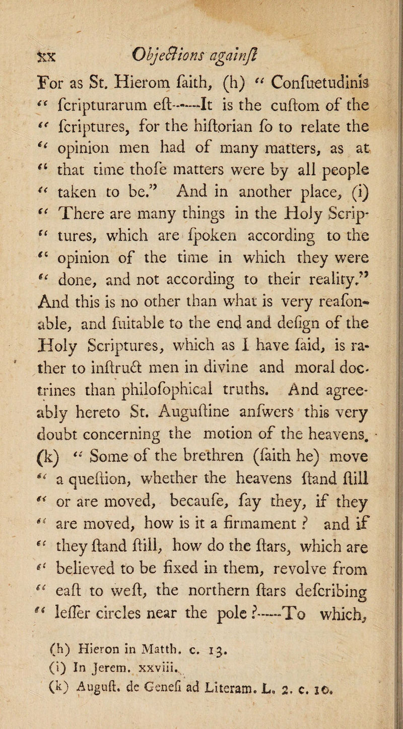 For as St. Hierom faith, (h) “ Confuetudink “ fcripturarum eft-It is the cuftom of the fcriptures, for the hiftorian fo to relate the “ opinion men had of many matters, as at “ that time thofe matters were by all people 4&lt; taken to be,5’ And in another place, (i) “ There are many things in the Holy Scrip* u tures, which are fpoken according to the opinion of the time in which they were u done, and not according to their reality/’ And this is no other than what is very reafon- able, and fuitable to the end and defign of the Holy Scriptures, which as I have (aid, is ra¬ ther to inftruct men in divine and moral doc¬ trines than philofophical truths. And agree* ably hereto St. Auguftine anfwers this very doubt concerning the motion of the heavens. 00 “ Some of the brethren (faith he) move €&lt; a queftion, whether the heavens (land Hill or are moved, becaufe, fay they, if they €&lt; are moved, how is it a firmament ? and if they (land ft ill, how do the ftars, which are fi believed to be fixed in them, revolve from (i eaft to weft, the northern ftars defcribing e&lt; lefter circles near the pole ?—To which, (h) Hieron in Matth. c. 13, (i) In jerem. xxviii.