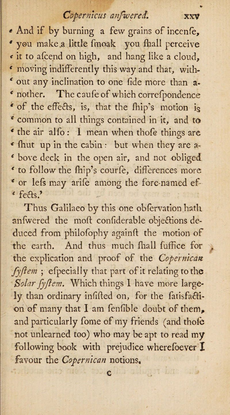 * And if by burning a few grains of inccnfe, 9 you make a little fmoak you fhall perceive &lt; it to afcend on high, and hang like a cloud, ‘ moving indifferently this way and that, with- out any inclination to one fide more than a- 9 nother. The caufe of which correfpondence * of the effects, is, that the fhip’s motion ig * common to all things contained in it, and to 9 the air alfo : 1 mean when thofe things are 9 fhut up in the cabin : but when they are a- 9 bove deck in the open air, and not obliged € to follow the flip’s courfe, differences more * or lefs may arife among the fore-named ef € feels.’ - Thus Galilaeo by this one obfervation hath anfwered the moft confiderable objections de¬ duced from philofophy againf the motion of the earth. And thus much fhall fuffice for the explication and proof of the Coper mean fyfi em ; efpecially that part of it relating to the Solar fyft em. Which things I have more large¬ ly than ordinary infilled on, for the fatisfa£li- on of many that I am fenfible doubt of them, and particularly fome of my friends (and thole not unlearned too) who may be apt to read my following book with prejudice wherefoever I favour the Copernican notions. f