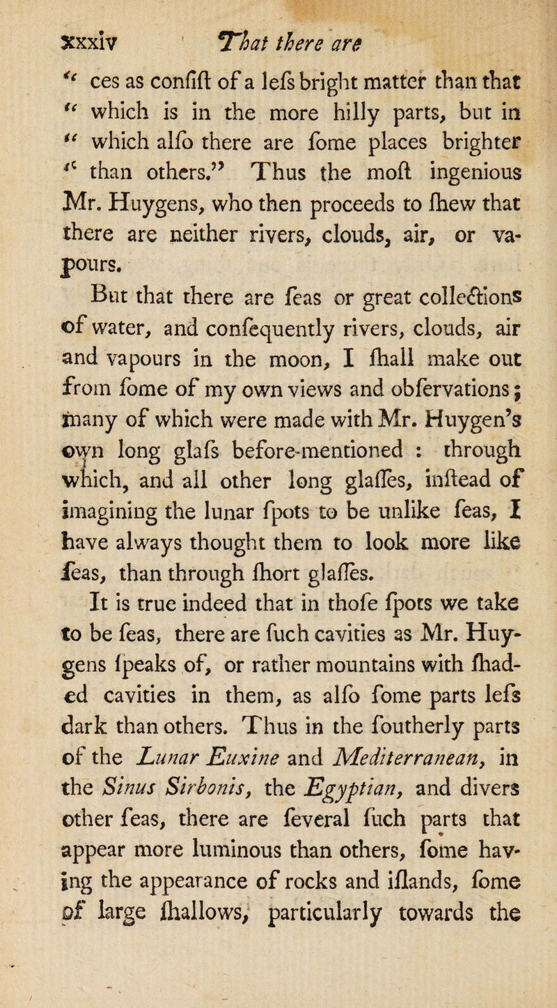 &lt;c ces as confift of a lefs bright matter than that tc which is in the more hilly parts, but in u which alio there are fome places brighter *c than others.” Thus the moft ingenious Mr. Huygens, who then proceeds to fhew that there are neither rivers, clouds, air, or va¬ pours. But that there are feas or great coile&amp;ions ©f water, and confequently rivers, clouds, air and vapours in the moon, I fhall make out from fome of my own views and obfervations; many of which were made with Mr. Huygen’s ©vyn long glafs before-mentioned : through which, and all other long glafles, initead of imagining the lunar fpots to be unlike feas, I have always thought them to look more like Jeas, than through fhort glafles. It is true indeed that in thole fpots we take to be feas, there are fuch cavities as Mr. Huy¬ gens Ipeaks of, or rather mountains with /had¬ ed cavities in them, as alfo fome parts lefs dark than others. Thus in the foutherly parts of the Lunar Euxine and Mediterranean, in the Sinus Sirbonis, the Egyptian, and divers other feas, there are feveral fuch parts that appear more luminous than others, fome hav¬ ing the appearance of rocks and iflands, fome of large fhallows, particularly towards the