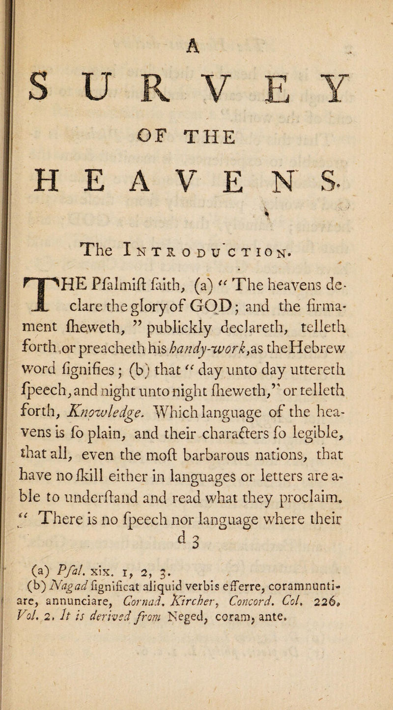 SURVEY OF THE HEAVE N S- . \ The Introduction. THE Pfalmift faith, (a) u The heavens de¬ clare the glory of GOD; and the firma¬ ment fheweth, ” publickly declareth, telleth forth,or preacheth his handy-work,as theHebrew word fignifies ; (b) that “ day unto day uttereth fpeech, and night unto night flieweth/' or telleth forth, Knowledge. Which language of the hea¬ vens is fo plain, and their characters fo legible, that all, even the moft barbarous nations, that have no fkill either in languages or letters are a- ble to underhand and read what they proclaim, “ There is no fpeech nor language where their d3 (a) Pfal. xix. x, 2, 3. (b) Nagadligniticat aiiquid verbis efTerre, coramnunti- f are, annunciare, Cornad, Kircher, Concord. Col. 226*