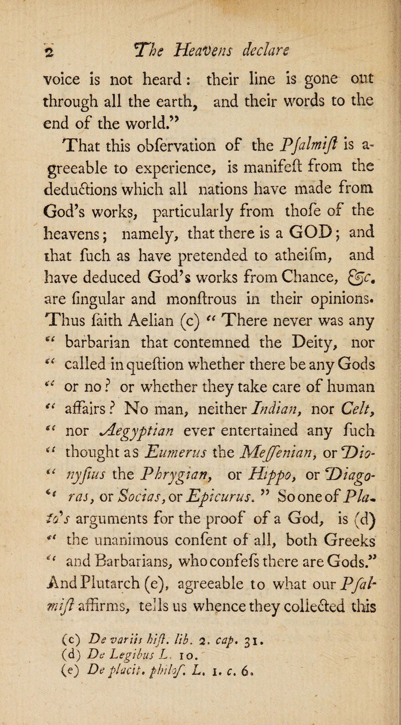 voice is not heard: their line is gone out through all the earth, and their words to the end of the world.’’ That this obfervation of the PJalmiJl is a- greeable to experience, is manifefl from the deductions which all nations have made from God’s works, particularly from thofe of the heavens; namely, that there is a GOD; and that fuch as have pretended to atheifm, and have deduced God’s works from Chance, Qjc, are lingular and monflrous in their opinions. Thus faith Aelian (c) “ There never was any barbarian that contemned the Deity, nor *c called in queftion whether there be any Gods “ or no ? or whether they take care of human “ affairs ? No man, neither Indian, nor Celt, nor *Aegyptian ever entertained any fuch u thought as Humerus the Meffenian, or Dio- “ nyfins the Phrygian, or Hippo, or Diago- ** raj, or Sodas, or Epicurus. ” So one of PUu ids arguments for the proof of a God, is (d) ** the unanimous confent of all, both Greeks “ and Barbarians, whoconfefs there are Gods” And Plutarch (e), agreeable to what our Pfab mifl affirms, tells us whence they collected this (c) Ds varus hifl. lib. 2. cap, 31. (d) Da Legibus L 10. (e) De placit, philof, L. 1, c. 6.