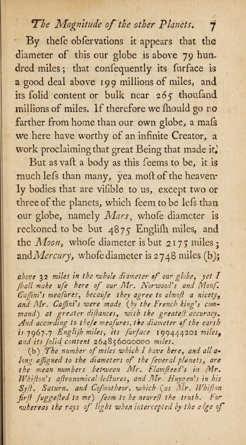 The Magnitude of the other Planets. j By thefe obfervations it appears that the diameter of this our globe is above 79 hun¬ dred miles; that confequently its furface is a good deal above 199 millions of miles, and its iolid content or bulk near 265 thoufand millions of miles. If therefore we fhould go ro farther from home than our own globe, a mals we here have worthy of an infinite Creator, a work proclaiming that great Being that made if* But as vaft a body as this feems to be, it is much lefs than many, yea mod: of the heaven* ly bodies that are vifible to us, except two or three of the planets, which feem to be lefs than our globe, namely Mars, whofe diameter is reckoned to be but 4875 Englifh miles, and the Moon, whofe diameter is but 2177 miles; and Mercury t whofe diameter is 2748 miles (b); above 32 miles in the whole diameter of our globe, yet 1 (l?all make ufe here of our Mr. Norwood's and Monf 6a finds meafures, becauje they agree to almofl a nicety 9 and Mr. Cafinds were made (by the French king's com¬ mand') at greater di/lances, with the greatefl accuracy. And according to theje meafures, the diameter of the earth is 7967.7 Englifh miles, its furface 199444201 miles 9 and its (olid content 264856000000 miles. (b) The number of miles which I have here, and all a- long afigned to the diameters of the feveral planets, are the mean numbers between Mr. Flamfleed's in Mr. TVhiflon's aflronomical lettures, and Mr. Huygen's in his Syfl. Saturn, and Cofnotheor. which (as Mir. JVhijlon frfl Juggefled to me) feem to be nearefl the truth. For whereas the rays of light when intercepted by the edge of