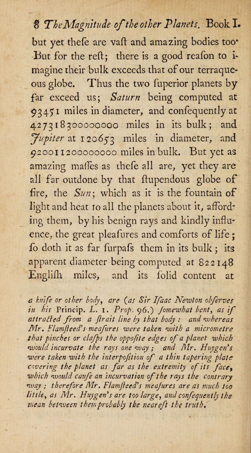 but yet thefe are vaft and amazing bodies too0 But for the reft; there is a good reafon to i- magine their bulk exceeds that of our terraque¬ ous globe. Thus the two fuperior planets by far exceed us; Saturn being computed at 93471 miles in diameter, and confequently at 427318300000000 miles in its bulk; and Jwpiter at 120653 miles in diameter, and 920011200000000 miles in bulk. But yet as amazing maftes as ihefe all are, yet they are all far outdone by that ftupendous globe of fire, the Sun- which as it is the fountain of light and heat to all the planets about it, afford¬ ing them, by his benign rays and kindly influ¬ ence, the great pleafures and comforts of life ; fo doth it as far furpafs them in its bulk; its apparent diameter being computed at 822148 Englifh miles, and its folid content at a knife or other body, are {as Sir Ifaac Newton obferves in his Princip. L. 1. Prop. 96.) Jomewhat bent, as if attracted from a Jtrait line by that body : and w here as Mr. FI am feed's meafures were taken with a micrometre that pinches or clafps the oppofite edges of a planet which ‘would incurvate the rays one way ; and Mr. Huygen’s were taken with the interpofition of a thin tapering plate covering the planet as far as the extremity of its face, which would caufe an incurvation of the rays the contrary way ; therefore Mr. Flam feed's meajures are as much too little, as Mr. Huygen’s are too large, and confequently the mean between them probably the near eft the truth.