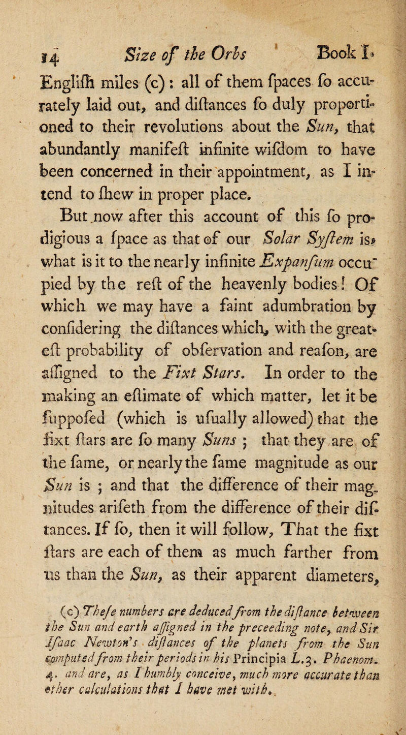 f ^ Size of the Orhs Book I* Englifh miles (c) : all of them fpaces fo accu¬ rately laid out, and diflances fo duly proporti¬ oned to their revolutions about the Sun, that abundantly manifeft infinite wifilom to have been concerned in their appointment, as I in- tend to fhew in proper place. But now after this account of this fo pro¬ digious a fpace as that ©f our Solar Syftem is* what is it to the nearly infinite Expanfum occu” pied by the reft of the heavenly bodies! Of which we may have a faint adumbration by confiderlng the difiances which, with the great- eft probability of obfervation and reafon, are ailigned to the Fixt Stars. In order to the making an eftimate of which matter, let it be fuppofed (which is ufually allowed) that the fixt ftars are fo many Suns ; that they are of the fame, or nearly the fame magnitude as our JSun is ; and that the difference of their mag, nitudes arifeth from the difference of their difi tances. If fo, then it will follow. That the fixt ftars are each of them as much farther from us than the Sun, as their apparent diameters, (c) Theje numbers are deducedfrom the difiance between the Sun and earth affigned in the preceeding note, and Sir Jfaac Newton's diflances of the planets from the Sim computedfrom their periods in his Principia £.3. Phaenom. 4. and are, as 1 humbly conceive, much more accurate than