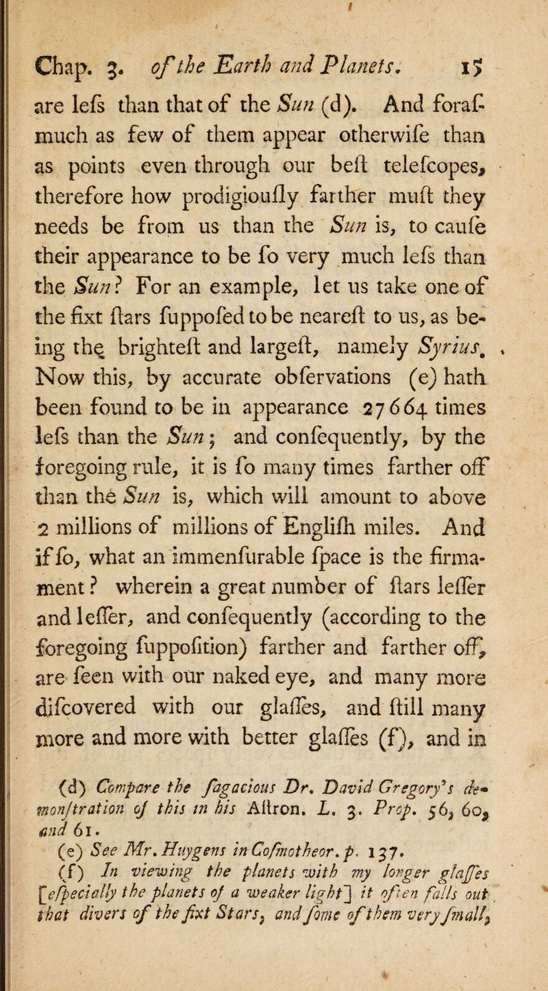 Chap. 3. of the Earth and Planets. i&gt; are lefs than that of the Sun (d). And forafi much as few of them appear otherwife than as points even through our bell telefcopes, therefore how prodigioufly farther mull they needs be from us than the Sun is, to caufe their appearance to be fo very much lefs than the Sun? For an example, let us take one of the fixt liars fuppofed to be neared; to us, as be¬ ing the brighted and larged, namely Syriusm Now this, by accurate obfervations (e) hath been found to be in appearance 27664 times lefs than the Sun; and confequently, by the foregoing rule, it is fo many times farther off than the Sun is, which will amount to above 2 millions of millions of Englifh miles. And if lo, what an immenfurable /pace is the firma¬ ment ? wherein a great number of dars lefler andleder, and confequently (according to the foregoing fuppofition) farther and farther ofi* are feen with our naked eye, and many more difcovered with our glades, and dill many more and more with better glades (f), and in (d) Compare the fagadous Dr. David Gregorys de» monjtration oj this in his Allron. L. 3. Prop. 56, 6o9 and 61. (e) See Mr .Huygens in Cofmotheor. p. 137. &lt;0 viewing the planets with my longer glares \_efpe dally the planets 0] a weaker light'] it often falls out that divers of the fxt Stars, and fame of them very finally