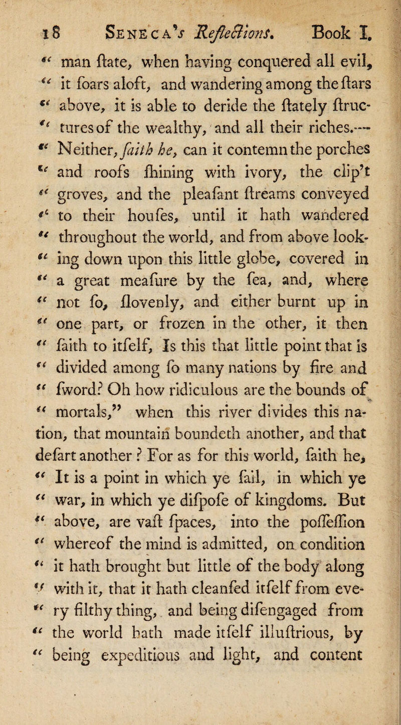 “ man date, when having conquered all evil, u it foars aloft, and wandering among the liars above, it is able to deride the (lately druc- €i tures of the wealthy, and all their riches.— *e Neither, faith he, can it contemn the porches te and roofs fhining with ivory, the clip’t (&lt; groves, and the pleafant dreams conveyed to their houfes, until it hath wandered u throughout the world, and from above look- u ing down upon this little globe, covered in u a great meafure by the fea, and, where ie not fo, (lovenly, and either burnt up in “ one part, or frozen in the other, it then u faith to itfelf, Is this that little point that is u divided among fb many nations by fire and “ fword? Oh how ridiculous are the bounds of (&lt; mortals,” when this river divides this na¬ tion, that mountain boundeth another, and that defart another ? For as for this world, faith he, *e It is a point in which ye fail, in which ye u war, in which ye difpofe of kingdoms. But (( above, are vad fpaces, into the podedion i{ whereof the mind is admitted, on condition “ it hath brought but little of the body along V with it, that it hath cleanfed itfelf from eve- *( ry filthy thing, and being difengaged from “ the world bath made itfelf iliudrious, by lc being expeditious and light, and content