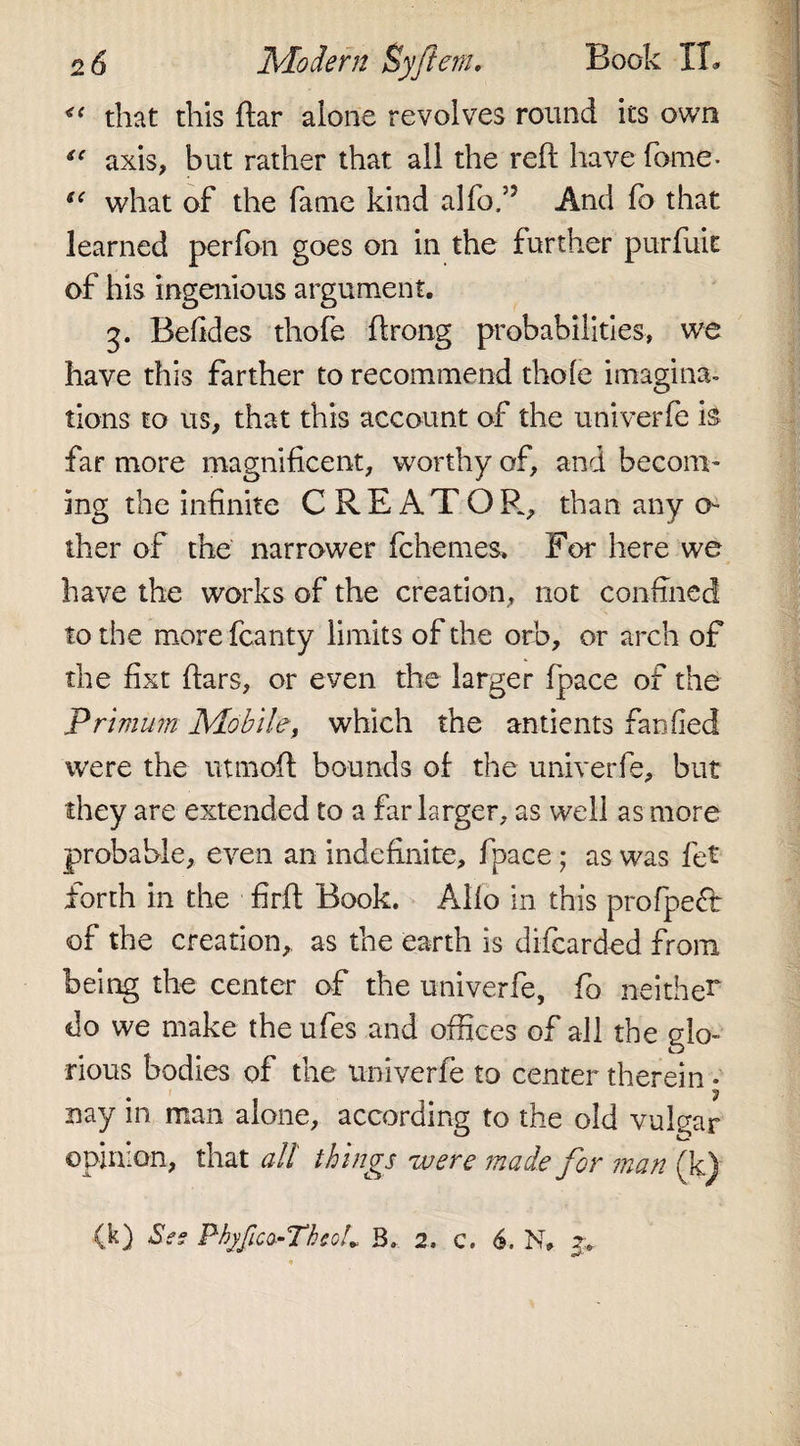 &lt;f that this ftar alone revolves round its own iC axis, but rather that all the reft have fome* “ what of the fame kind alfo/J And fb that learned perfon goes on in the further purfuit of his ingenious argument. 3. Befides thofe ftrong probabilities, we have this farther to recommend thofe imagina¬ tions to us, that this account of the univerfe h far more magnificent, worthy of, and becom¬ ing the infinite CREATOR, than any o ther of the narrower fchemes. For here we have the works of the creation, not confined to the morefcanty limits of the orb, or arch of the fixt ftars, or even the larger (pace of the Primum Mobile, which the antients fan fled were the utmoft bounds of the univerfe, but they are extended to a far larger, as well as more probable, even an indefinite, fpace; as was fet forth in the firft Book. Alfo in this profpeft of the creation, as the earth is difcarded from being the center of the univerfe, fo neither do we make the ufes and offices of all the glo¬ rious bodies of the univerfe to center therein - nay in man alone, according to the old vulgar opinion, that all things were made for man (k) (k) Ses Phjfico-TheoL B. 2, c. 6. N, z.