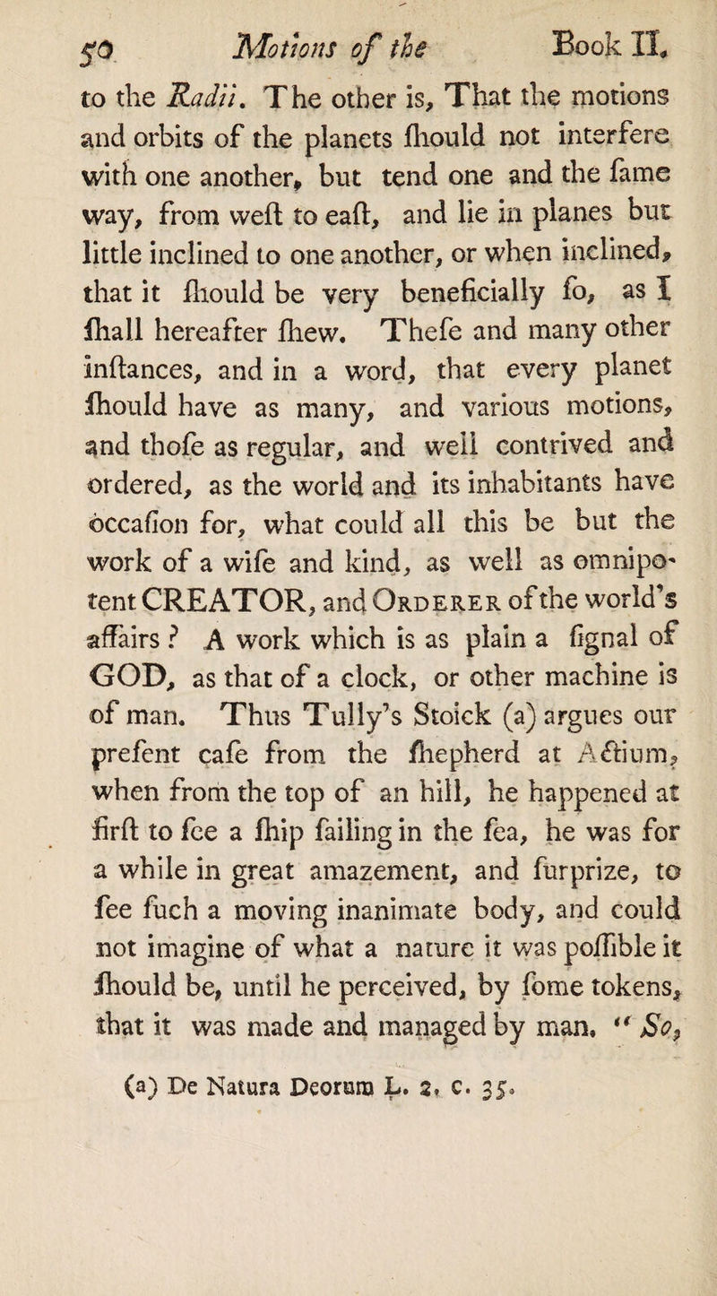 $0 Motions of the Book IT. to the Radii. The other is. That the motions and orbits of the planets fhould not interfere with one another* but tend one and the fame way, from weft to eaft, and lie in planes but little inclined to one another, or when inclined, that it fhould be very beneficially fo, as I fhall hereafter fhew. Thefe and many other inftances, and in a word, that every planet fhould have as many, and various motions, and thofe as regular, and well contrived and ordered, as the world and its inhabitants have occafion for, what could all this be but the work of a wife and kind, as well as omnipo¬ tent CREATOR, and Qrderer of the world’s affairs ? A work which is as plain a fignal of GOD, as that of a clock, or other machine is of man. Thus Tully’s Stoick (a) argues our prefent cafe from the fhepherd at A£fium, when from the top of an hill, he happened at firft to fee a fhip failing in the fea, he was for a while in great amazement, and furprize, to fee fuch a moving inanimate body, and could not imagine of what a nature it was poffible it fhould be, until he perceived, by fome tokens, that it was made and managed by man, ** So9