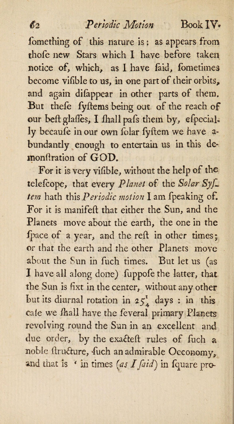 £2 Periodic Motion Book IV* fomething of this nature is: as appears from thofe new Stars which 1 have before taken notice of, which, as I have faid, fometimes become vilible to us, in one part of their orbits, and again difappear in other parts of them. But thefe fyftems being out of the reach of our beft glafles, I fhall pafs them by, efpeciab ly becaufe in our own foiar fyftem we have a* bundantly enough to entertain us in this de¬ mon fl ration of GOD. For it is very vifible, without the help of the telefcope, that every Planet of the Solar Syf~ tem hath this Periodic motion I am fpeaking of. For it is inanifeft that either the Sun, and the Planets move about the earth, the one in the fpace of a year, and the reft in other times; or that the earth and the other Planets move about the Sun in fuch times. But let us (as I have all along done) fuppofe the latter, that the Sun is hxt in the center, without any other but its diurnal rotation in 25^ days : in this ca(e we lhall have the feveral primary Planers revolving round the Sun in an excellent and due order, by the exafteft rules of fuch a noble ftru&amp;ure, Fuch an admirable Occonomy,