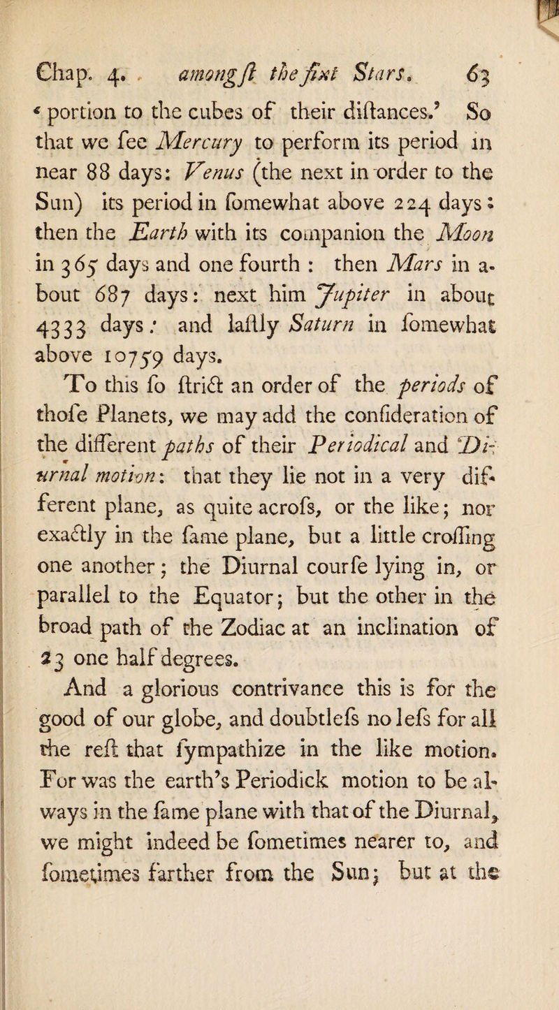 * portion to the cubes of their diftances.’ So that we fee Mercury to perform its period in near 88 days: Venus (the next in order to the Sun) its period in fomewhat above 224 days : then the Earth with its companion the Moon in 3 65 days and one fourth : then Mars in a- bout 687 days: next him Jupiter in about 4333 days: and laftly Saturn in fomewhat above 10759 days. To this fo ftrift: an order of the periods of thole Planets, we may add the confideration of the different paths of their Periodical and Di¬ urnal motion: that they lie not in a very dif¬ ferent plane, as quite acrofs, or the like; nor exactly in the fame plane, but a little eroding one another; the Diurnal courfe lying in, or parallel to the Equator; but die other in the broad path of the Zodiac at an inclination of 23 one half degrees. And a glorious contrivance this is for the good of our globe, and doubtlefs nolefs for all the reft that fympathize in the like motion. For was the earth’s Periodick motion to be al¬ ways in the fame plane with that of the Diurnal* we might indeed be fometimes nearer to, and fomeumes farther from the Sunj but at the