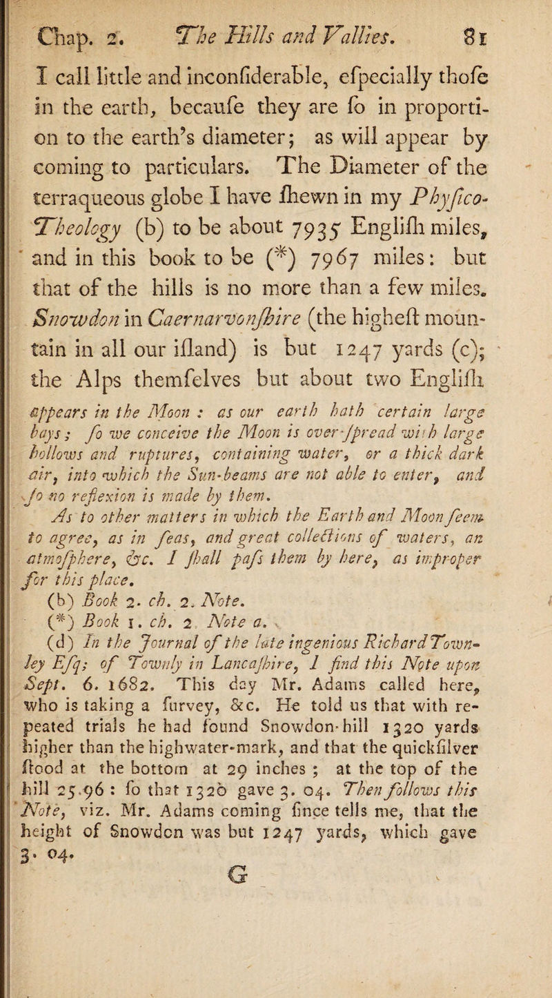 The HUls and Failles. I call little and inconfiderable, efpecially thole in the earth, becaufe they are fo in proporti¬ on to the earth’s diameter; as will appear by coming to particulars. The Diameter of the terraqueous globe I have fhewn in my Phyfico- Theology (b) to be about 7935 Englifh miles, ' and in this book to be (*) 7967 miles: but that of the hills is no more than a few miles. Snowdon in Caernarvonjbire (the higheft moun¬ tain in all our ifland) is but 1247 yards (c); the Alps themfelves but about two Englifh appears in the Moon : as our earth hath certain large hays; fo we conceive the Moon is over-Jpread wit h large hollows and ruptures, containing water, or a thick dark air, into which the Sun-beams are not able to enter, and | Jo no refiexion is made by them. As to other matters in vohtch the Earth and Moon feem to agree, as in feas, and great collections of waters, an atmofphere, Ac. / Jhall pafs them by here, as improper for this place. (b) Book 2* ch. 2. Note. (#) Book r. ch. 2 Note a. v (d) In the Journal of the lute ingenious Richard Town- ley Efq; of Townly in Lancajhire, 1 find this Note upon Sept. 6. 1682. This day Mr. Adams called here, who is taking a furvey, &amp;c. He told us that with re¬ peated trials he had found Snowdon-hill 1320 yards higher than the highwater-mark, and that the quickfilver flood at the bottom at 29 inches ; at the top of the ' hill 25,96 : fo that 1326 gave 3. 04. Then follows this 'Note, viz. Mr. Adams coming fince tells mej that the height of Snowden was but 1247 yards, which gave 3* °4* Q