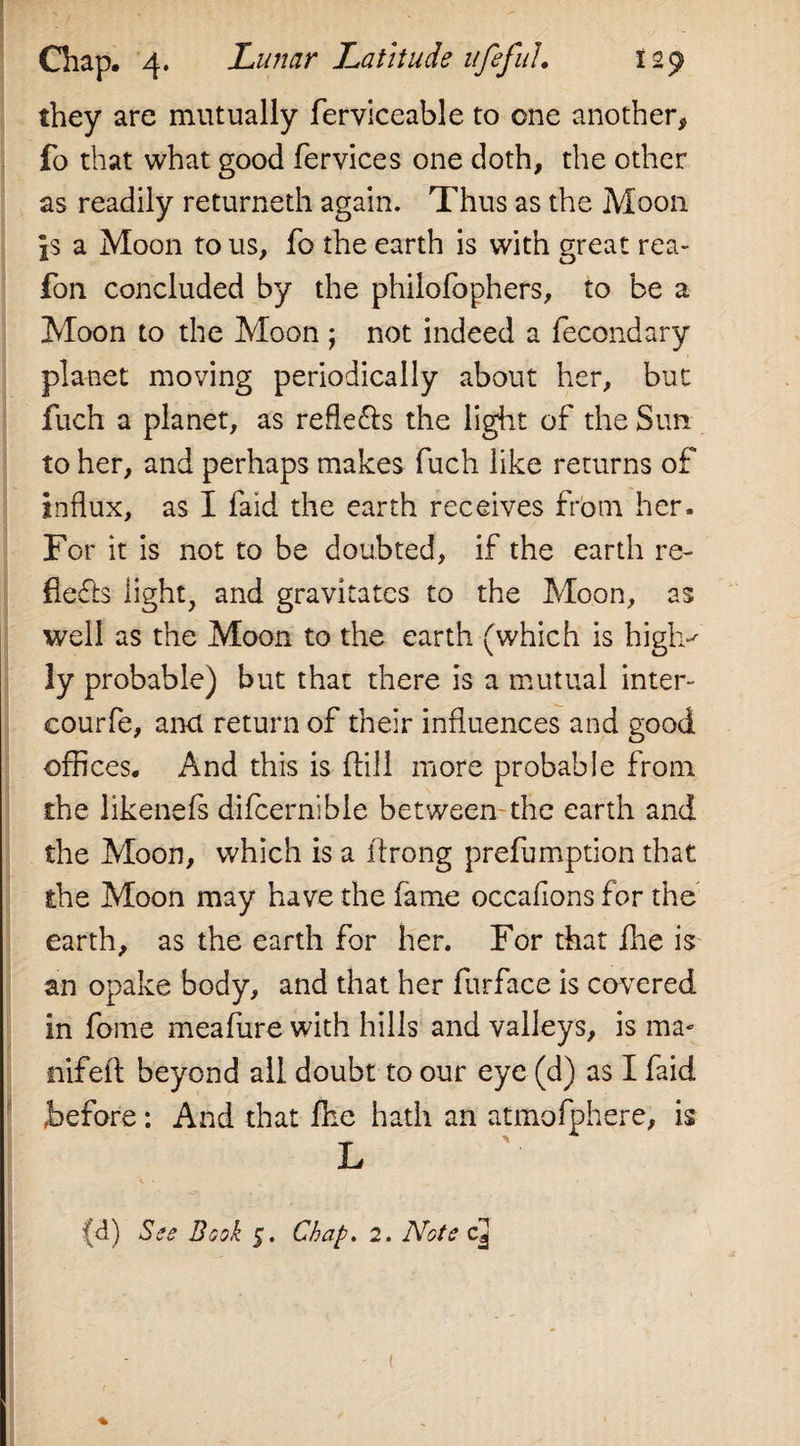 they are mutually lerviceable to one another, fo that what good fervices one doth, the other as readily returned! again. Thus as the Moon a Moon to us, fo the earth is with great rea- fon concluded by the philofophers, to be a Moon to the Moon ; not indeed a fecondary planet moving periodically about her, but fuch a planet, as refle&amp;s the light of the Sun to her, and perhaps makes fuch like returns of influx, as I faid the earth receives from her. For it is not to be doubted, if the earth re- fle£b light, and gravitates to the Moon, as well as the Moon to the earth (which is high*' ly probable) but that there is a mutual inter- courfe, and return of their influences and good offices. And this is dill more probable from the likenefs difcernible between the earth and the Moon, which is a drong prefumption that the Moon may have the fame occafions for the earth, as the earth for her. For that die is an opake body, and that her furface is covered in fome meafure with hills and valleys, is ma- nifed beyond all doubt to our eye (d) as I faid before: And that die hath an atmofphere, is L (d) See Book 5. Chap. 2. Note cQ (