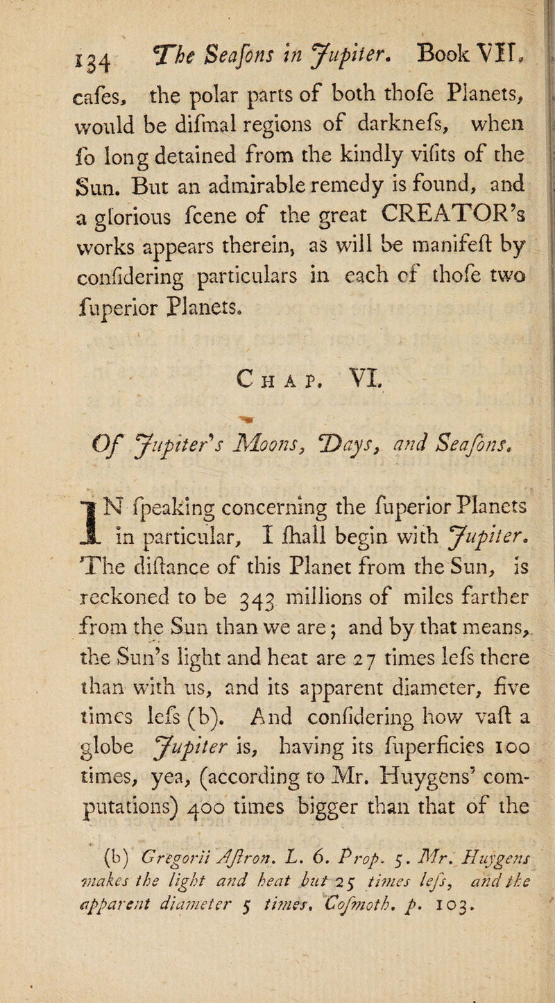 sg4 jTfo Seafons in Jupiter. Book VII, cafes, the polar parts of both thofe Planets, would be difmal regions of darknefs, when fo long detained from the kindly vifits of the Sun. But an admirable remedy is found, and a glorious fcene of the great CREATOR’S works appears therein, as will be manifeft by confidering particulars in each cf thofe two fuperior Planets. Chap. VI. Of Jupiter s Moons, ‘Days, and Seafons, IN fpeaking concerning the fuperior Planets in particular, I fhall begin with Jupiter, The diftance of this Planet from the Sun, is reckoned to be 343 millions of miles farther from the Sun than we are; and by that means, the Sun’s light and heat are 27 times lefs there than with us, and its apparent diameter, five times lefs (b). And confidering how vail a globe Jupiter is, having its fuperficies 100 times, yea, (according to Mr. Huygens’ com¬ putations) 400 times bigger than that of the * (b) Gregorii Hflron. L. 6. Prop. 5. Mr. Huygens makes the light and heat but 25 times lefs, and the